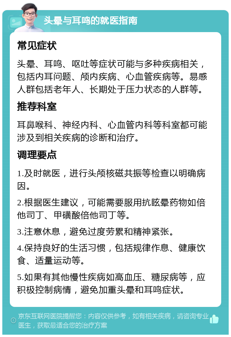 头晕与耳鸣的就医指南 常见症状 头晕、耳鸣、呕吐等症状可能与多种疾病相关，包括内耳问题、颅内疾病、心血管疾病等。易感人群包括老年人、长期处于压力状态的人群等。 推荐科室 耳鼻喉科、神经内科、心血管内科等科室都可能涉及到相关疾病的诊断和治疗。 调理要点 1.及时就医，进行头颅核磁共振等检查以明确病因。 2.根据医生建议，可能需要服用抗眩晕药物如倍他司丁、甲磺酸倍他司丁等。 3.注意休息，避免过度劳累和精神紧张。 4.保持良好的生活习惯，包括规律作息、健康饮食、适量运动等。 5.如果有其他慢性疾病如高血压、糖尿病等，应积极控制病情，避免加重头晕和耳鸣症状。