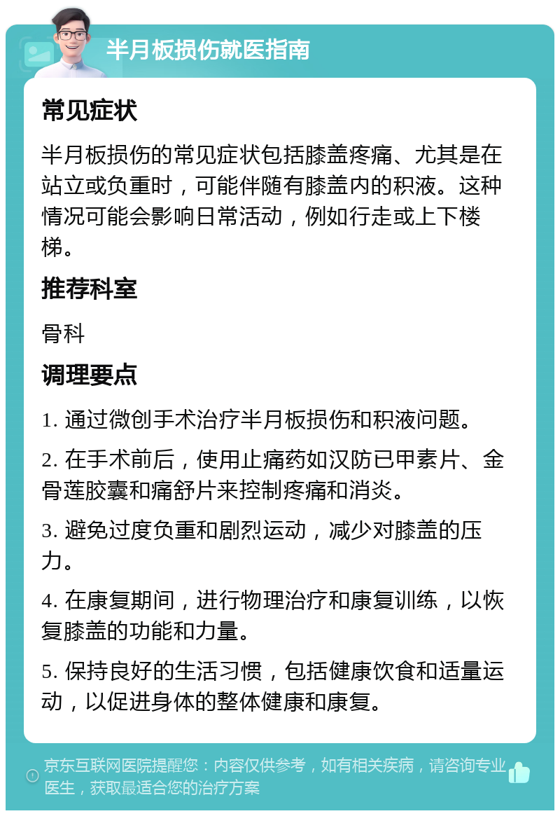 半月板损伤就医指南 常见症状 半月板损伤的常见症状包括膝盖疼痛、尤其是在站立或负重时，可能伴随有膝盖内的积液。这种情况可能会影响日常活动，例如行走或上下楼梯。 推荐科室 骨科 调理要点 1. 通过微创手术治疗半月板损伤和积液问题。 2. 在手术前后，使用止痛药如汉防已甲素片、金骨莲胶囊和痛舒片来控制疼痛和消炎。 3. 避免过度负重和剧烈运动，减少对膝盖的压力。 4. 在康复期间，进行物理治疗和康复训练，以恢复膝盖的功能和力量。 5. 保持良好的生活习惯，包括健康饮食和适量运动，以促进身体的整体健康和康复。