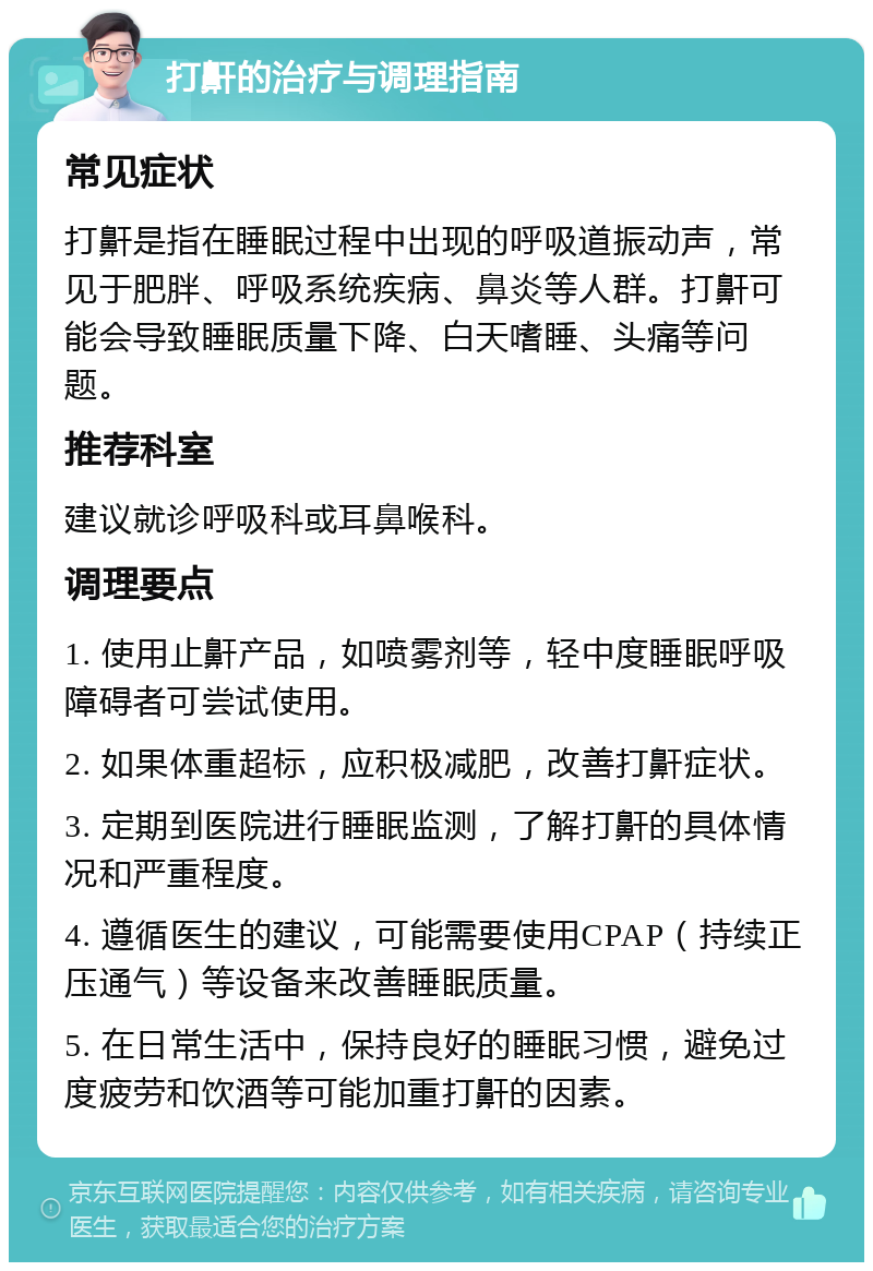 打鼾的治疗与调理指南 常见症状 打鼾是指在睡眠过程中出现的呼吸道振动声，常见于肥胖、呼吸系统疾病、鼻炎等人群。打鼾可能会导致睡眠质量下降、白天嗜睡、头痛等问题。 推荐科室 建议就诊呼吸科或耳鼻喉科。 调理要点 1. 使用止鼾产品，如喷雾剂等，轻中度睡眠呼吸障碍者可尝试使用。 2. 如果体重超标，应积极减肥，改善打鼾症状。 3. 定期到医院进行睡眠监测，了解打鼾的具体情况和严重程度。 4. 遵循医生的建议，可能需要使用CPAP（持续正压通气）等设备来改善睡眠质量。 5. 在日常生活中，保持良好的睡眠习惯，避免过度疲劳和饮酒等可能加重打鼾的因素。