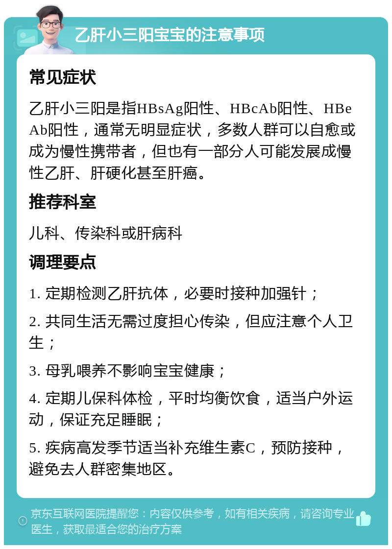 乙肝小三阳宝宝的注意事项 常见症状 乙肝小三阳是指HBsAg阳性、HBcAb阳性、HBeAb阳性，通常无明显症状，多数人群可以自愈或成为慢性携带者，但也有一部分人可能发展成慢性乙肝、肝硬化甚至肝癌。 推荐科室 儿科、传染科或肝病科 调理要点 1. 定期检测乙肝抗体，必要时接种加强针； 2. 共同生活无需过度担心传染，但应注意个人卫生； 3. 母乳喂养不影响宝宝健康； 4. 定期儿保科体检，平时均衡饮食，适当户外运动，保证充足睡眠； 5. 疾病高发季节适当补充维生素C，预防接种，避免去人群密集地区。