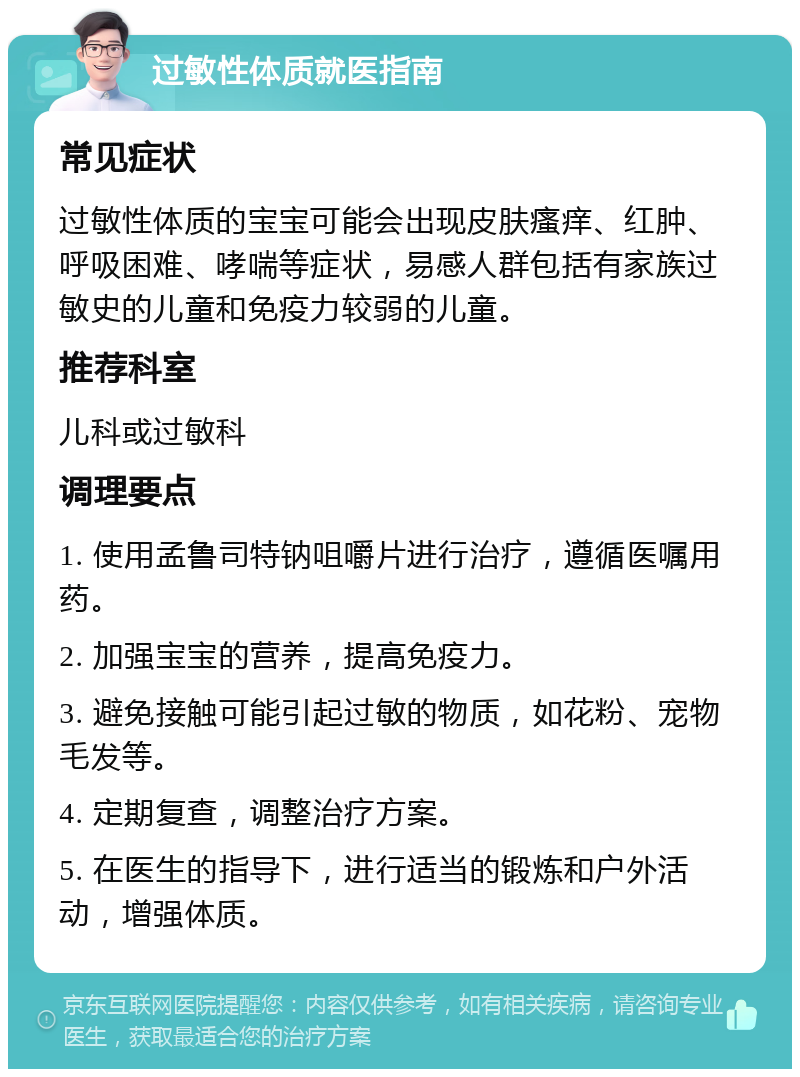 过敏性体质就医指南 常见症状 过敏性体质的宝宝可能会出现皮肤瘙痒、红肿、呼吸困难、哮喘等症状，易感人群包括有家族过敏史的儿童和免疫力较弱的儿童。 推荐科室 儿科或过敏科 调理要点 1. 使用孟鲁司特钠咀嚼片进行治疗，遵循医嘱用药。 2. 加强宝宝的营养，提高免疫力。 3. 避免接触可能引起过敏的物质，如花粉、宠物毛发等。 4. 定期复查，调整治疗方案。 5. 在医生的指导下，进行适当的锻炼和户外活动，增强体质。