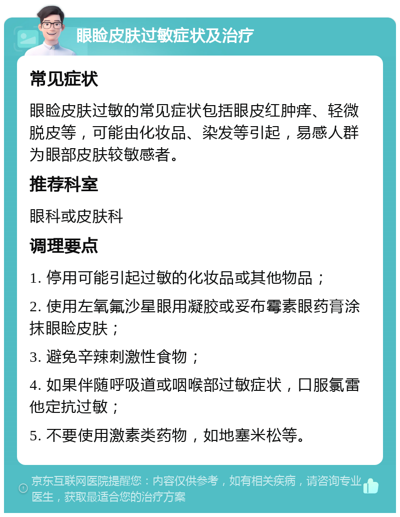 眼睑皮肤过敏症状及治疗 常见症状 眼睑皮肤过敏的常见症状包括眼皮红肿痒、轻微脱皮等，可能由化妆品、染发等引起，易感人群为眼部皮肤较敏感者。 推荐科室 眼科或皮肤科 调理要点 1. 停用可能引起过敏的化妆品或其他物品； 2. 使用左氧氟沙星眼用凝胶或妥布霉素眼药膏涂抹眼睑皮肤； 3. 避免辛辣刺激性食物； 4. 如果伴随呼吸道或咽喉部过敏症状，口服氯雷他定抗过敏； 5. 不要使用激素类药物，如地塞米松等。