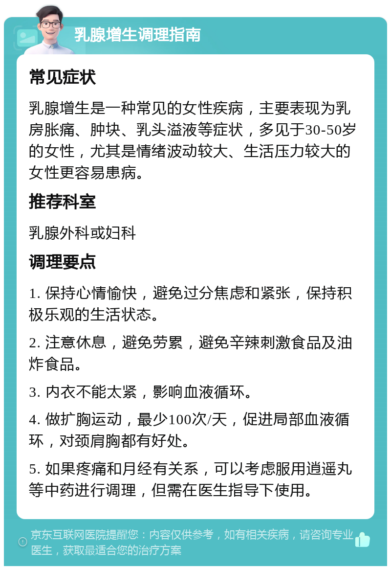 乳腺增生调理指南 常见症状 乳腺增生是一种常见的女性疾病，主要表现为乳房胀痛、肿块、乳头溢液等症状，多见于30-50岁的女性，尤其是情绪波动较大、生活压力较大的女性更容易患病。 推荐科室 乳腺外科或妇科 调理要点 1. 保持心情愉快，避免过分焦虑和紧张，保持积极乐观的生活状态。 2. 注意休息，避免劳累，避免辛辣刺激食品及油炸食品。 3. 内衣不能太紧，影响血液循环。 4. 做扩胸运动，最少100次/天，促进局部血液循环，对颈肩胸都有好处。 5. 如果疼痛和月经有关系，可以考虑服用逍遥丸等中药进行调理，但需在医生指导下使用。