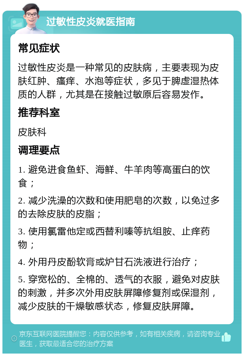 过敏性皮炎就医指南 常见症状 过敏性皮炎是一种常见的皮肤病，主要表现为皮肤红肿、瘙痒、水泡等症状，多见于脾虚湿热体质的人群，尤其是在接触过敏原后容易发作。 推荐科室 皮肤科 调理要点 1. 避免进食鱼虾、海鲜、牛羊肉等高蛋白的饮食； 2. 减少洗澡的次数和使用肥皂的次数，以免过多的去除皮肤的皮脂； 3. 使用氯雷他定或西替利嗪等抗组胺、止痒药物； 4. 外用丹皮酚软膏或炉甘石洗液进行治疗； 5. 穿宽松的、全棉的、透气的衣服，避免对皮肤的刺激，并多次外用皮肤屏障修复剂或保湿剂，减少皮肤的干燥敏感状态，修复皮肤屏障。