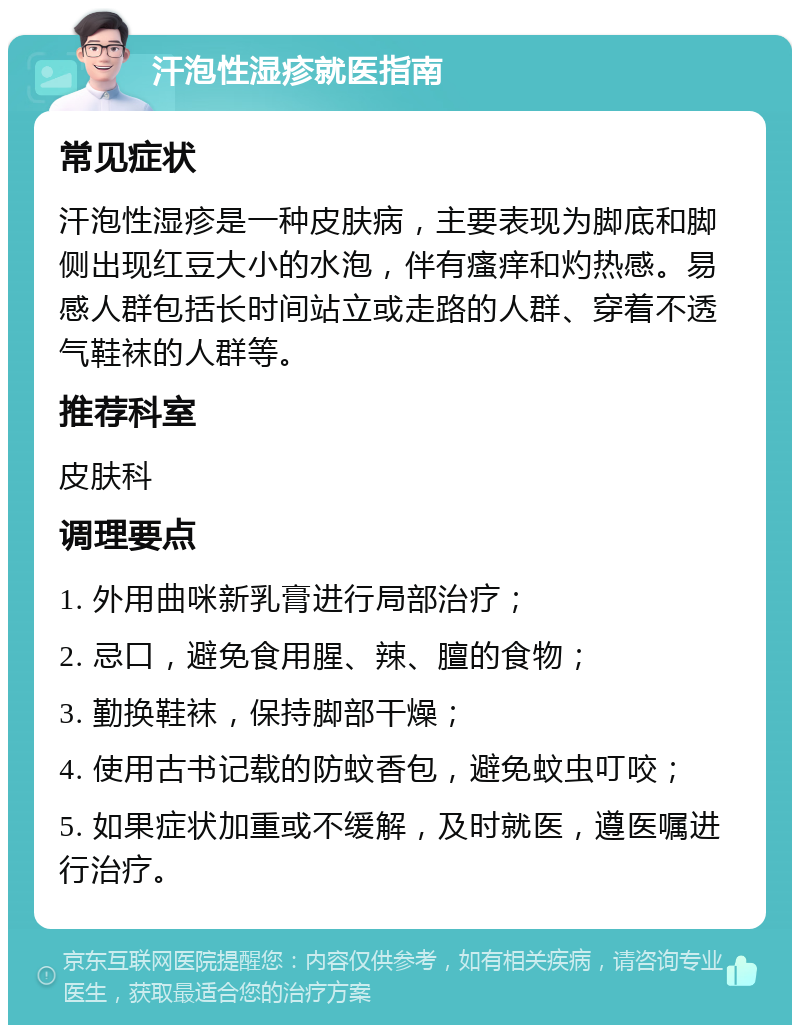 汗泡性湿疹就医指南 常见症状 汗泡性湿疹是一种皮肤病，主要表现为脚底和脚侧出现红豆大小的水泡，伴有瘙痒和灼热感。易感人群包括长时间站立或走路的人群、穿着不透气鞋袜的人群等。 推荐科室 皮肤科 调理要点 1. 外用曲咪新乳膏进行局部治疗； 2. 忌口，避免食用腥、辣、膻的食物； 3. 勤换鞋袜，保持脚部干燥； 4. 使用古书记载的防蚊香包，避免蚊虫叮咬； 5. 如果症状加重或不缓解，及时就医，遵医嘱进行治疗。