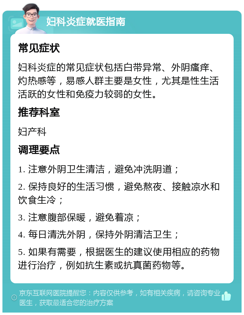 妇科炎症就医指南 常见症状 妇科炎症的常见症状包括白带异常、外阴瘙痒、灼热感等，易感人群主要是女性，尤其是性生活活跃的女性和免疫力较弱的女性。 推荐科室 妇产科 调理要点 1. 注意外阴卫生清洁，避免冲洗阴道； 2. 保持良好的生活习惯，避免熬夜、接触凉水和饮食生冷； 3. 注意腹部保暖，避免着凉； 4. 每日清洗外阴，保持外阴清洁卫生； 5. 如果有需要，根据医生的建议使用相应的药物进行治疗，例如抗生素或抗真菌药物等。