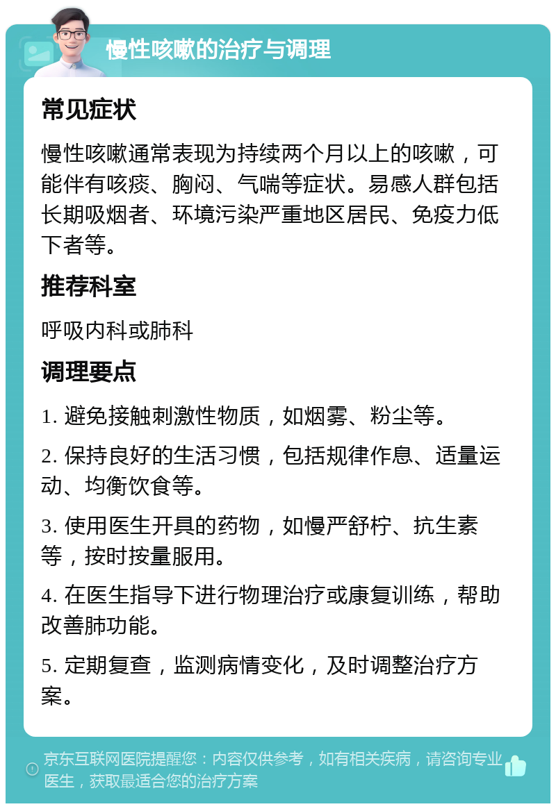 慢性咳嗽的治疗与调理 常见症状 慢性咳嗽通常表现为持续两个月以上的咳嗽，可能伴有咳痰、胸闷、气喘等症状。易感人群包括长期吸烟者、环境污染严重地区居民、免疫力低下者等。 推荐科室 呼吸内科或肺科 调理要点 1. 避免接触刺激性物质，如烟雾、粉尘等。 2. 保持良好的生活习惯，包括规律作息、适量运动、均衡饮食等。 3. 使用医生开具的药物，如慢严舒柠、抗生素等，按时按量服用。 4. 在医生指导下进行物理治疗或康复训练，帮助改善肺功能。 5. 定期复查，监测病情变化，及时调整治疗方案。