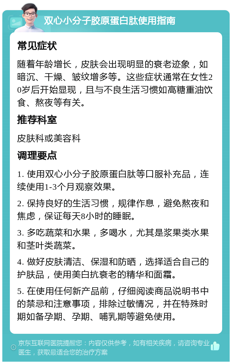 双心小分子胶原蛋白肽使用指南 常见症状 随着年龄增长，皮肤会出现明显的衰老迹象，如暗沉、干燥、皱纹增多等。这些症状通常在女性20岁后开始显现，且与不良生活习惯如高糖重油饮食、熬夜等有关。 推荐科室 皮肤科或美容科 调理要点 1. 使用双心小分子胶原蛋白肽等口服补充品，连续使用1-3个月观察效果。 2. 保持良好的生活习惯，规律作息，避免熬夜和焦虑，保证每天8小时的睡眠。 3. 多吃蔬菜和水果，多喝水，尤其是浆果类水果和茎叶类蔬菜。 4. 做好皮肤清洁、保湿和防晒，选择适合自己的护肤品，使用美白抗衰老的精华和面霜。 5. 在使用任何新产品前，仔细阅读商品说明书中的禁忌和注意事项，排除过敏情况，并在特殊时期如备孕期、孕期、哺乳期等避免使用。