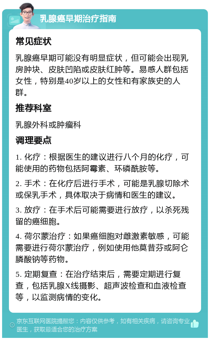 乳腺癌早期治疗指南 常见症状 乳腺癌早期可能没有明显症状，但可能会出现乳房肿块、皮肤凹陷或皮肤红肿等。易感人群包括女性，特别是40岁以上的女性和有家族史的人群。 推荐科室 乳腺外科或肿瘤科 调理要点 1. 化疗：根据医生的建议进行八个月的化疗，可能使用的药物包括阿霉素、环磷酰胺等。 2. 手术：在化疗后进行手术，可能是乳腺切除术或保乳手术，具体取决于病情和医生的建议。 3. 放疗：在手术后可能需要进行放疗，以杀死残留的癌细胞。 4. 荷尔蒙治疗：如果癌细胞对雌激素敏感，可能需要进行荷尔蒙治疗，例如使用他莫昔芬或阿仑膦酸钠等药物。 5. 定期复查：在治疗结束后，需要定期进行复查，包括乳腺X线摄影、超声波检查和血液检查等，以监测病情的变化。