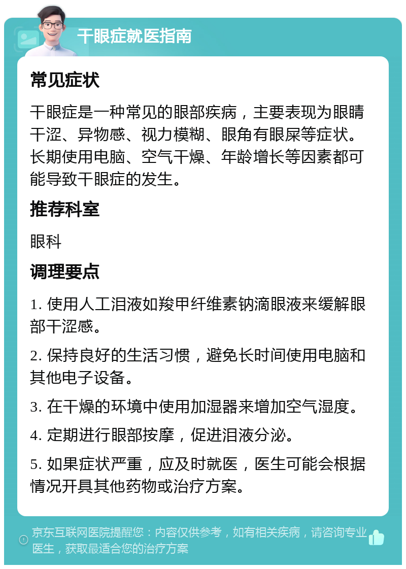 干眼症就医指南 常见症状 干眼症是一种常见的眼部疾病，主要表现为眼睛干涩、异物感、视力模糊、眼角有眼屎等症状。长期使用电脑、空气干燥、年龄增长等因素都可能导致干眼症的发生。 推荐科室 眼科 调理要点 1. 使用人工泪液如羧甲纤维素钠滴眼液来缓解眼部干涩感。 2. 保持良好的生活习惯，避免长时间使用电脑和其他电子设备。 3. 在干燥的环境中使用加湿器来增加空气湿度。 4. 定期进行眼部按摩，促进泪液分泌。 5. 如果症状严重，应及时就医，医生可能会根据情况开具其他药物或治疗方案。