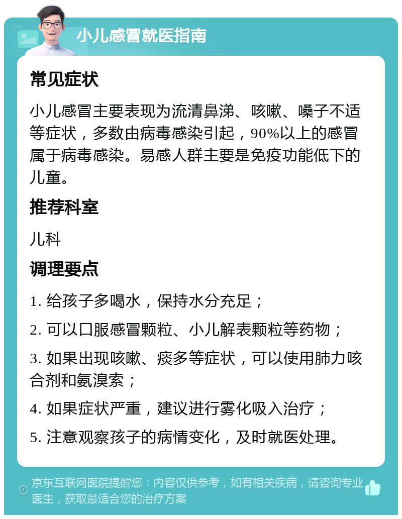 小儿感冒就医指南 常见症状 小儿感冒主要表现为流清鼻涕、咳嗽、嗓子不适等症状，多数由病毒感染引起，90%以上的感冒属于病毒感染。易感人群主要是免疫功能低下的儿童。 推荐科室 儿科 调理要点 1. 给孩子多喝水，保持水分充足； 2. 可以口服感冒颗粒、小儿解表颗粒等药物； 3. 如果出现咳嗽、痰多等症状，可以使用肺力咳合剂和氨溴索； 4. 如果症状严重，建议进行雾化吸入治疗； 5. 注意观察孩子的病情变化，及时就医处理。