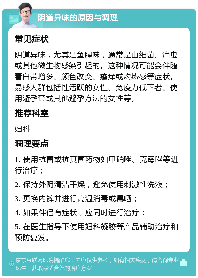 阴道异味的原因与调理 常见症状 阴道异味，尤其是鱼腥味，通常是由细菌、滴虫或其他微生物感染引起的。这种情况可能会伴随着白带增多、颜色改变、瘙痒或灼热感等症状。易感人群包括性活跃的女性、免疫力低下者、使用避孕套或其他避孕方法的女性等。 推荐科室 妇科 调理要点 1. 使用抗菌或抗真菌药物如甲硝唑、克霉唑等进行治疗； 2. 保持外阴清洁干燥，避免使用刺激性洗液； 3. 更换内裤并进行高温消毒或暴晒； 4. 如果伴侣有症状，应同时进行治疗； 5. 在医生指导下使用妇科凝胶等产品辅助治疗和预防复发。