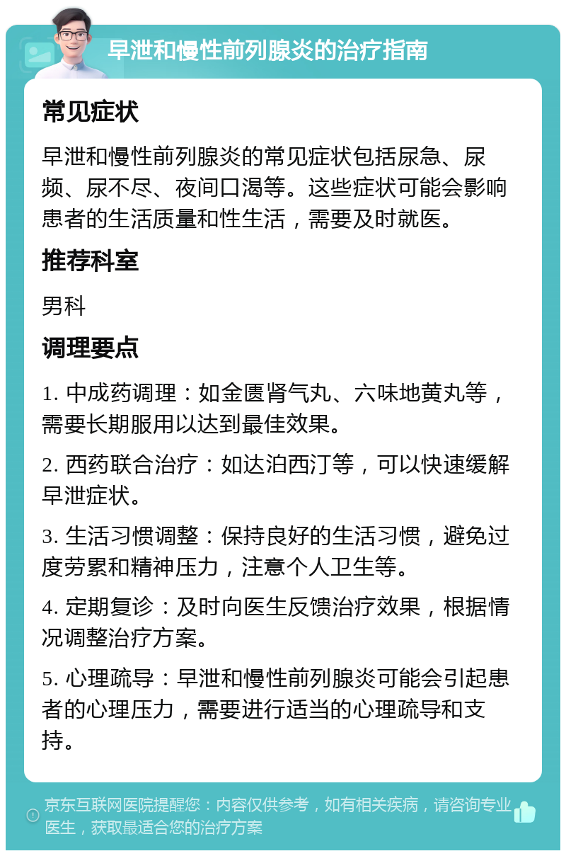 早泄和慢性前列腺炎的治疗指南 常见症状 早泄和慢性前列腺炎的常见症状包括尿急、尿频、尿不尽、夜间口渴等。这些症状可能会影响患者的生活质量和性生活，需要及时就医。 推荐科室 男科 调理要点 1. 中成药调理：如金匮肾气丸、六味地黄丸等，需要长期服用以达到最佳效果。 2. 西药联合治疗：如达泊西汀等，可以快速缓解早泄症状。 3. 生活习惯调整：保持良好的生活习惯，避免过度劳累和精神压力，注意个人卫生等。 4. 定期复诊：及时向医生反馈治疗效果，根据情况调整治疗方案。 5. 心理疏导：早泄和慢性前列腺炎可能会引起患者的心理压力，需要进行适当的心理疏导和支持。