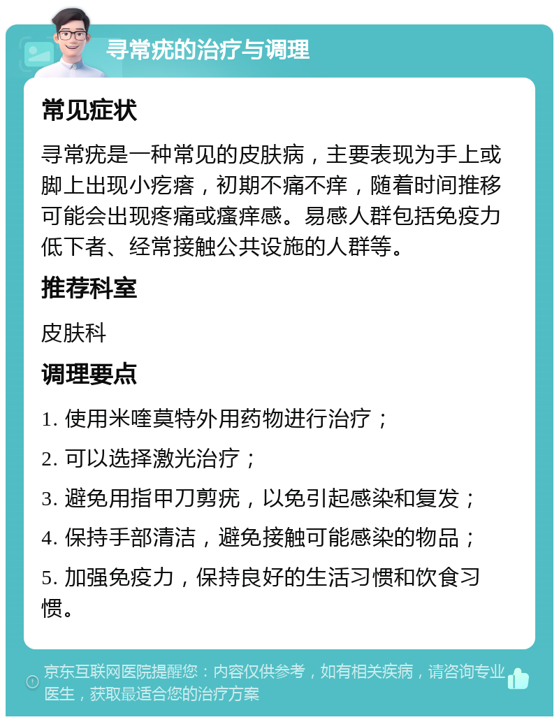 寻常疣的治疗与调理 常见症状 寻常疣是一种常见的皮肤病，主要表现为手上或脚上出现小疙瘩，初期不痛不痒，随着时间推移可能会出现疼痛或瘙痒感。易感人群包括免疫力低下者、经常接触公共设施的人群等。 推荐科室 皮肤科 调理要点 1. 使用米喹莫特外用药物进行治疗； 2. 可以选择激光治疗； 3. 避免用指甲刀剪疣，以免引起感染和复发； 4. 保持手部清洁，避免接触可能感染的物品； 5. 加强免疫力，保持良好的生活习惯和饮食习惯。