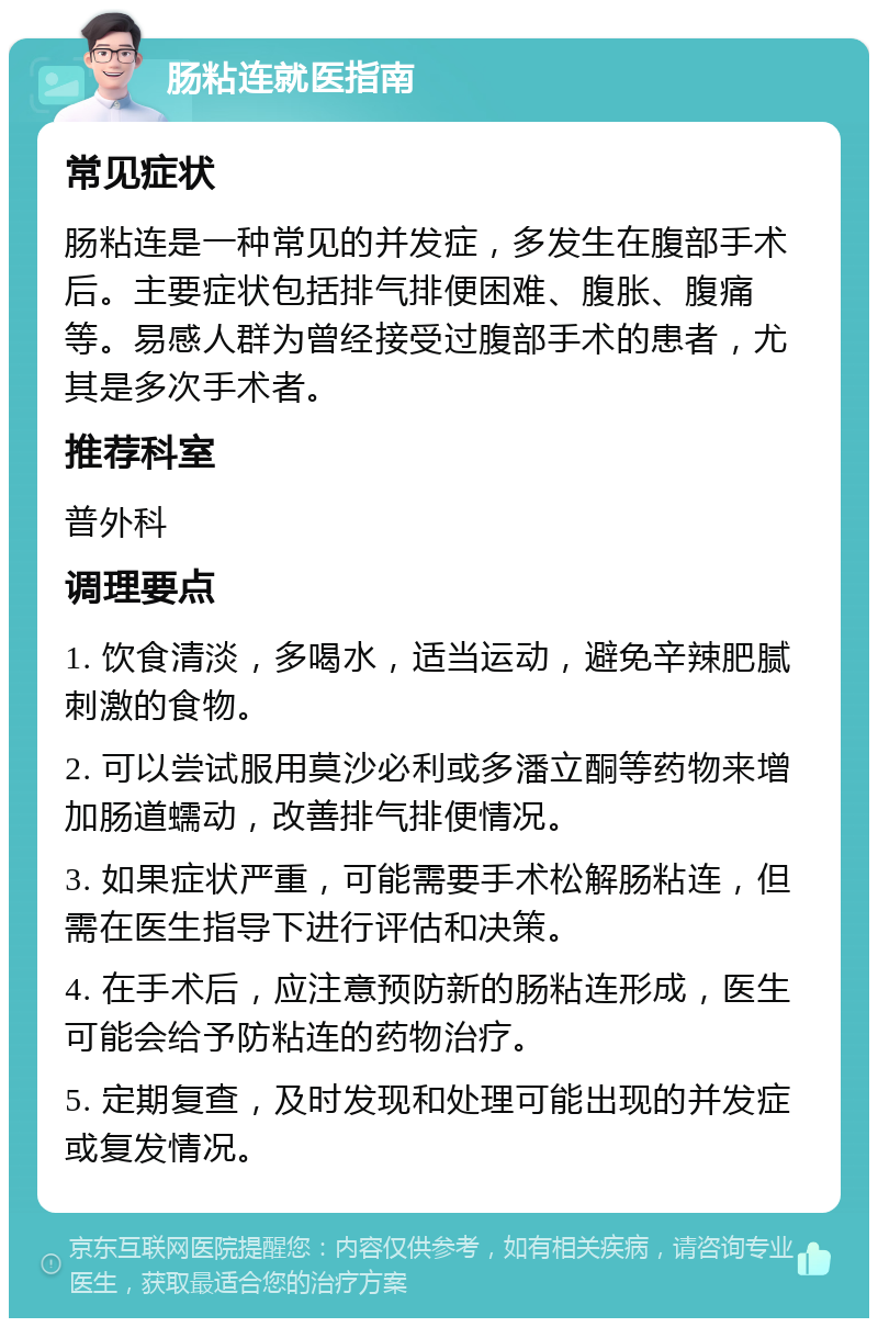 肠粘连就医指南 常见症状 肠粘连是一种常见的并发症，多发生在腹部手术后。主要症状包括排气排便困难、腹胀、腹痛等。易感人群为曾经接受过腹部手术的患者，尤其是多次手术者。 推荐科室 普外科 调理要点 1. 饮食清淡，多喝水，适当运动，避免辛辣肥腻刺激的食物。 2. 可以尝试服用莫沙必利或多潘立酮等药物来增加肠道蠕动，改善排气排便情况。 3. 如果症状严重，可能需要手术松解肠粘连，但需在医生指导下进行评估和决策。 4. 在手术后，应注意预防新的肠粘连形成，医生可能会给予防粘连的药物治疗。 5. 定期复查，及时发现和处理可能出现的并发症或复发情况。