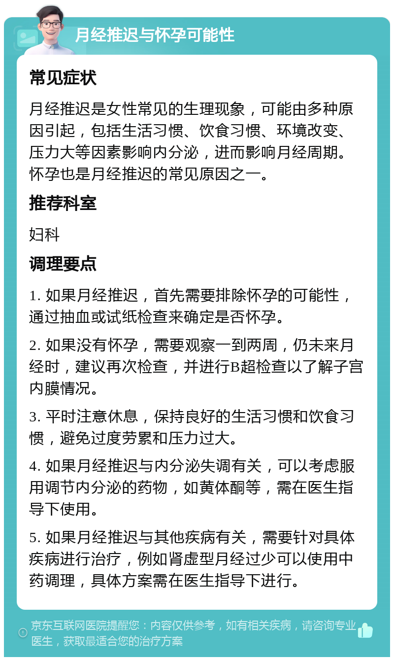 月经推迟与怀孕可能性 常见症状 月经推迟是女性常见的生理现象，可能由多种原因引起，包括生活习惯、饮食习惯、环境改变、压力大等因素影响内分泌，进而影响月经周期。怀孕也是月经推迟的常见原因之一。 推荐科室 妇科 调理要点 1. 如果月经推迟，首先需要排除怀孕的可能性，通过抽血或试纸检查来确定是否怀孕。 2. 如果没有怀孕，需要观察一到两周，仍未来月经时，建议再次检查，并进行B超检查以了解子宫内膜情况。 3. 平时注意休息，保持良好的生活习惯和饮食习惯，避免过度劳累和压力过大。 4. 如果月经推迟与内分泌失调有关，可以考虑服用调节内分泌的药物，如黄体酮等，需在医生指导下使用。 5. 如果月经推迟与其他疾病有关，需要针对具体疾病进行治疗，例如肾虚型月经过少可以使用中药调理，具体方案需在医生指导下进行。