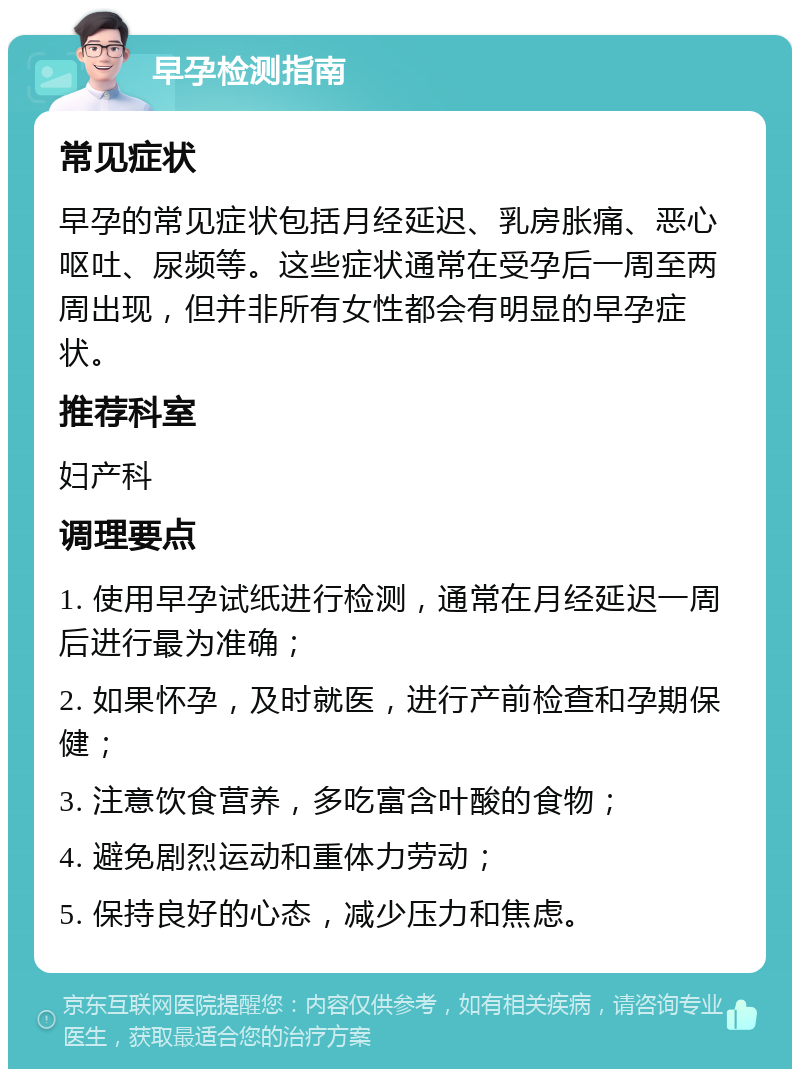 早孕检测指南 常见症状 早孕的常见症状包括月经延迟、乳房胀痛、恶心呕吐、尿频等。这些症状通常在受孕后一周至两周出现，但并非所有女性都会有明显的早孕症状。 推荐科室 妇产科 调理要点 1. 使用早孕试纸进行检测，通常在月经延迟一周后进行最为准确； 2. 如果怀孕，及时就医，进行产前检查和孕期保健； 3. 注意饮食营养，多吃富含叶酸的食物； 4. 避免剧烈运动和重体力劳动； 5. 保持良好的心态，减少压力和焦虑。