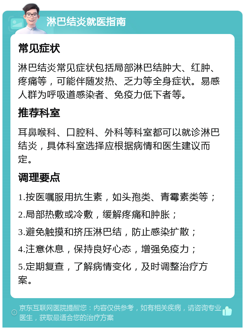 淋巴结炎就医指南 常见症状 淋巴结炎常见症状包括局部淋巴结肿大、红肿、疼痛等，可能伴随发热、乏力等全身症状。易感人群为呼吸道感染者、免疫力低下者等。 推荐科室 耳鼻喉科、口腔科、外科等科室都可以就诊淋巴结炎，具体科室选择应根据病情和医生建议而定。 调理要点 1.按医嘱服用抗生素，如头孢类、青霉素类等； 2.局部热敷或冷敷，缓解疼痛和肿胀； 3.避免触摸和挤压淋巴结，防止感染扩散； 4.注意休息，保持良好心态，增强免疫力； 5.定期复查，了解病情变化，及时调整治疗方案。