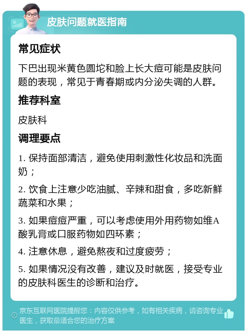 皮肤问题就医指南 常见症状 下巴出现米黄色圆坨和脸上长大痘可能是皮肤问题的表现，常见于青春期或内分泌失调的人群。 推荐科室 皮肤科 调理要点 1. 保持面部清洁，避免使用刺激性化妆品和洗面奶； 2. 饮食上注意少吃油腻、辛辣和甜食，多吃新鲜蔬菜和水果； 3. 如果痘痘严重，可以考虑使用外用药物如维A酸乳膏或口服药物如四环素； 4. 注意休息，避免熬夜和过度疲劳； 5. 如果情况没有改善，建议及时就医，接受专业的皮肤科医生的诊断和治疗。