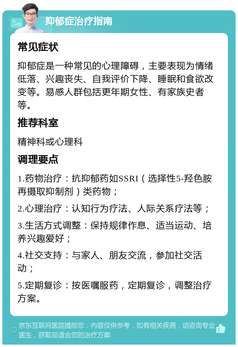 抑郁症治疗指南 常见症状 抑郁症是一种常见的心理障碍，主要表现为情绪低落、兴趣丧失、自我评价下降、睡眠和食欲改变等。易感人群包括更年期女性、有家族史者等。 推荐科室 精神科或心理科 调理要点 1.药物治疗：抗抑郁药如SSRI（选择性5-羟色胺再摄取抑制剂）类药物； 2.心理治疗：认知行为疗法、人际关系疗法等； 3.生活方式调整：保持规律作息、适当运动、培养兴趣爱好； 4.社交支持：与家人、朋友交流，参加社交活动； 5.定期复诊：按医嘱服药，定期复诊，调整治疗方案。