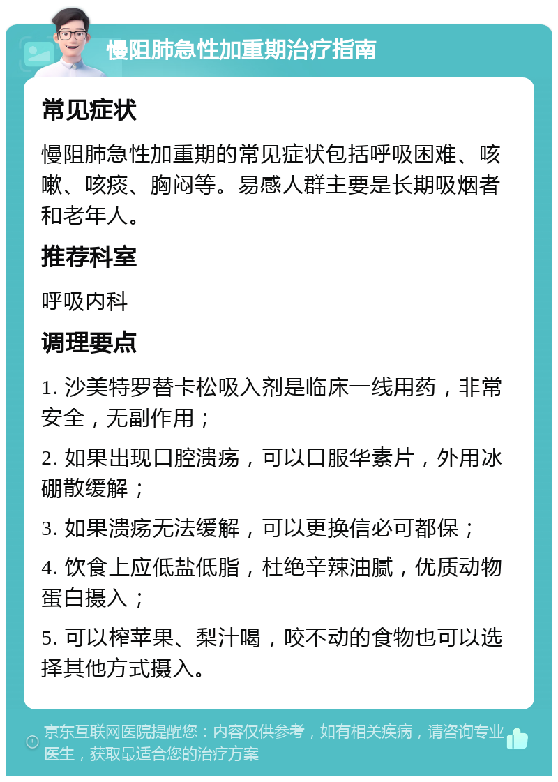 慢阻肺急性加重期治疗指南 常见症状 慢阻肺急性加重期的常见症状包括呼吸困难、咳嗽、咳痰、胸闷等。易感人群主要是长期吸烟者和老年人。 推荐科室 呼吸内科 调理要点 1. 沙美特罗替卡松吸入剂是临床一线用药，非常安全，无副作用； 2. 如果出现口腔溃疡，可以口服华素片，外用冰硼散缓解； 3. 如果溃疡无法缓解，可以更换信必可都保； 4. 饮食上应低盐低脂，杜绝辛辣油腻，优质动物蛋白摄入； 5. 可以榨苹果、梨汁喝，咬不动的食物也可以选择其他方式摄入。