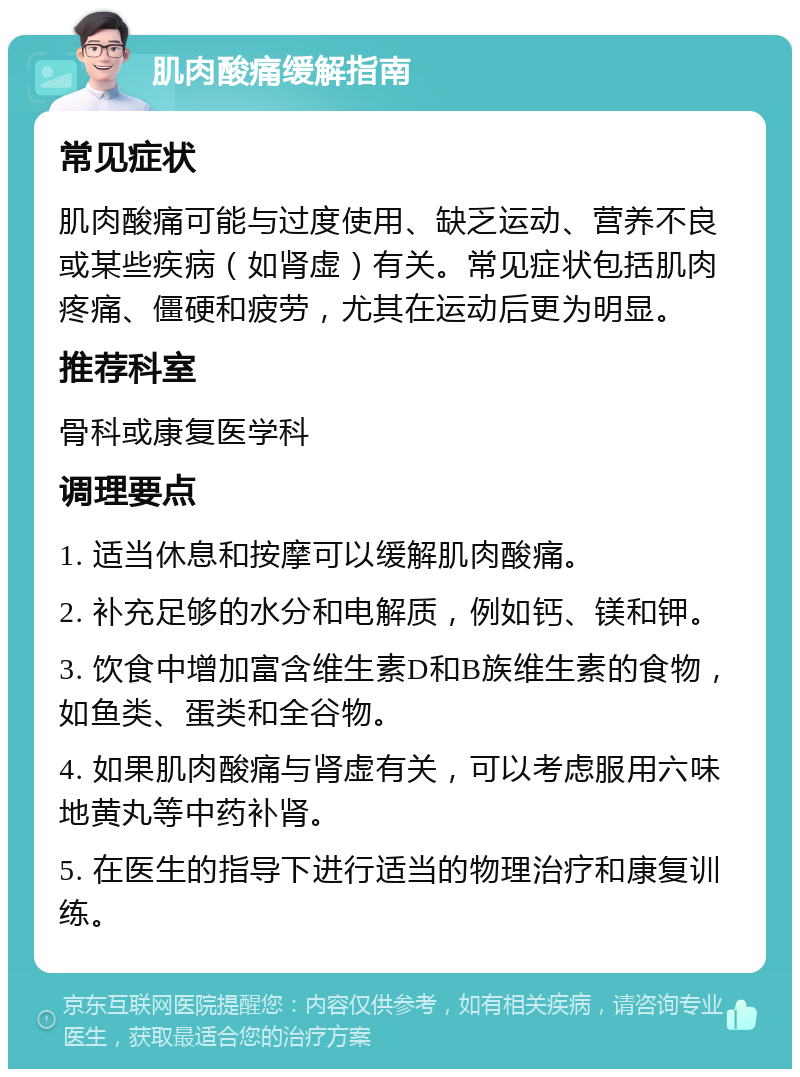 肌肉酸痛缓解指南 常见症状 肌肉酸痛可能与过度使用、缺乏运动、营养不良或某些疾病（如肾虚）有关。常见症状包括肌肉疼痛、僵硬和疲劳，尤其在运动后更为明显。 推荐科室 骨科或康复医学科 调理要点 1. 适当休息和按摩可以缓解肌肉酸痛。 2. 补充足够的水分和电解质，例如钙、镁和钾。 3. 饮食中增加富含维生素D和B族维生素的食物，如鱼类、蛋类和全谷物。 4. 如果肌肉酸痛与肾虚有关，可以考虑服用六味地黄丸等中药补肾。 5. 在医生的指导下进行适当的物理治疗和康复训练。