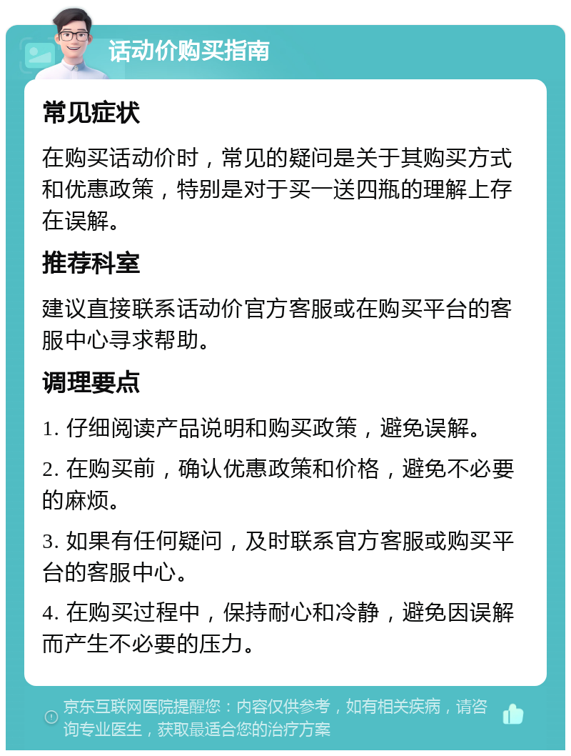 话动价购买指南 常见症状 在购买话动价时，常见的疑问是关于其购买方式和优惠政策，特别是对于买一送四瓶的理解上存在误解。 推荐科室 建议直接联系话动价官方客服或在购买平台的客服中心寻求帮助。 调理要点 1. 仔细阅读产品说明和购买政策，避免误解。 2. 在购买前，确认优惠政策和价格，避免不必要的麻烦。 3. 如果有任何疑问，及时联系官方客服或购买平台的客服中心。 4. 在购买过程中，保持耐心和冷静，避免因误解而产生不必要的压力。