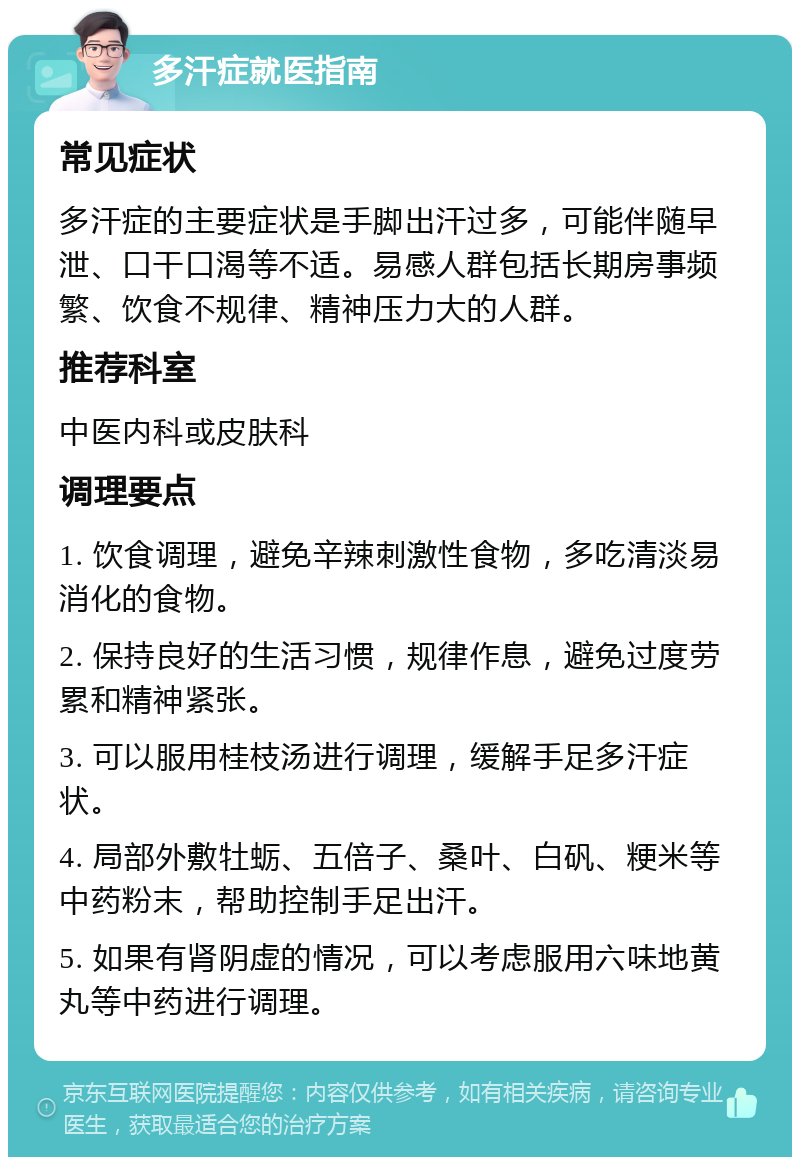 多汗症就医指南 常见症状 多汗症的主要症状是手脚出汗过多，可能伴随早泄、口干口渴等不适。易感人群包括长期房事频繁、饮食不规律、精神压力大的人群。 推荐科室 中医内科或皮肤科 调理要点 1. 饮食调理，避免辛辣刺激性食物，多吃清淡易消化的食物。 2. 保持良好的生活习惯，规律作息，避免过度劳累和精神紧张。 3. 可以服用桂枝汤进行调理，缓解手足多汗症状。 4. 局部外敷牡蛎、五倍子、桑叶、白矾、粳米等中药粉末，帮助控制手足出汗。 5. 如果有肾阴虚的情况，可以考虑服用六味地黄丸等中药进行调理。