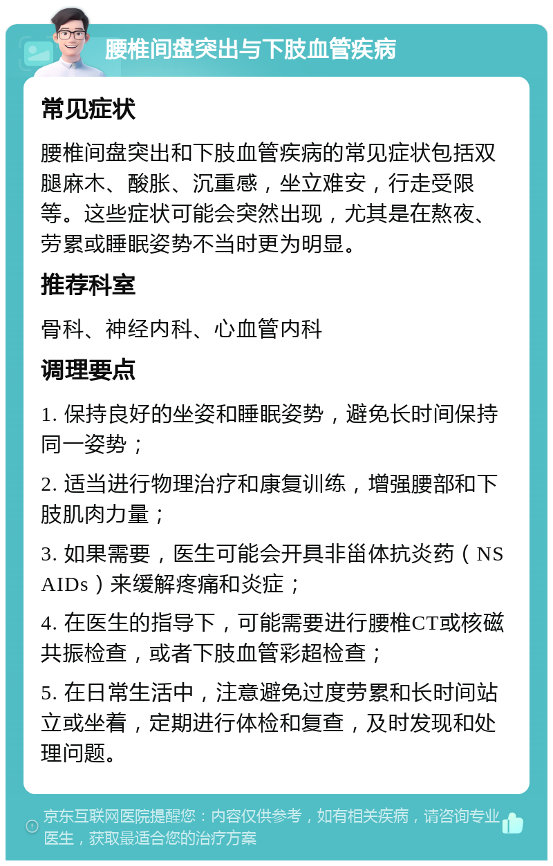 腰椎间盘突出与下肢血管疾病 常见症状 腰椎间盘突出和下肢血管疾病的常见症状包括双腿麻木、酸胀、沉重感，坐立难安，行走受限等。这些症状可能会突然出现，尤其是在熬夜、劳累或睡眠姿势不当时更为明显。 推荐科室 骨科、神经内科、心血管内科 调理要点 1. 保持良好的坐姿和睡眠姿势，避免长时间保持同一姿势； 2. 适当进行物理治疗和康复训练，增强腰部和下肢肌肉力量； 3. 如果需要，医生可能会开具非甾体抗炎药（NSAIDs）来缓解疼痛和炎症； 4. 在医生的指导下，可能需要进行腰椎CT或核磁共振检查，或者下肢血管彩超检查； 5. 在日常生活中，注意避免过度劳累和长时间站立或坐着，定期进行体检和复查，及时发现和处理问题。