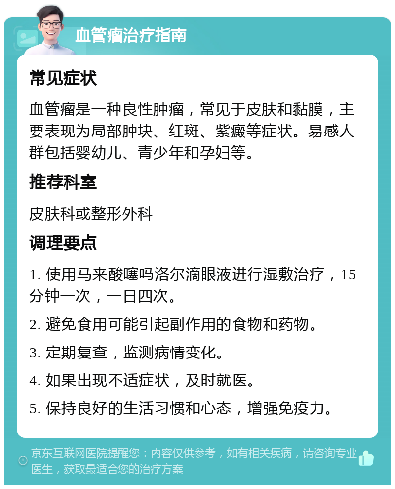 血管瘤治疗指南 常见症状 血管瘤是一种良性肿瘤，常见于皮肤和黏膜，主要表现为局部肿块、红斑、紫癜等症状。易感人群包括婴幼儿、青少年和孕妇等。 推荐科室 皮肤科或整形外科 调理要点 1. 使用马来酸噻吗洛尔滴眼液进行湿敷治疗，15分钟一次，一日四次。 2. 避免食用可能引起副作用的食物和药物。 3. 定期复查，监测病情变化。 4. 如果出现不适症状，及时就医。 5. 保持良好的生活习惯和心态，增强免疫力。