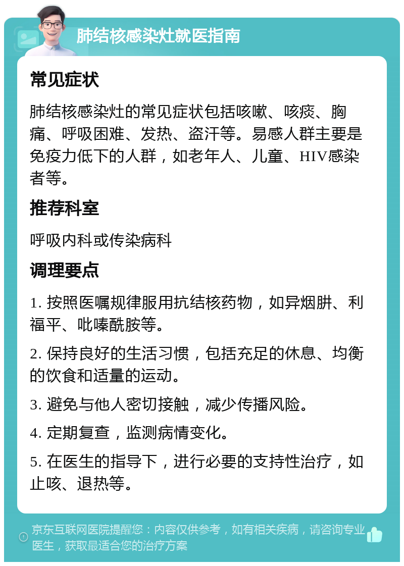 肺结核感染灶就医指南 常见症状 肺结核感染灶的常见症状包括咳嗽、咳痰、胸痛、呼吸困难、发热、盗汗等。易感人群主要是免疫力低下的人群，如老年人、儿童、HIV感染者等。 推荐科室 呼吸内科或传染病科 调理要点 1. 按照医嘱规律服用抗结核药物，如异烟肼、利福平、吡嗪酰胺等。 2. 保持良好的生活习惯，包括充足的休息、均衡的饮食和适量的运动。 3. 避免与他人密切接触，减少传播风险。 4. 定期复查，监测病情变化。 5. 在医生的指导下，进行必要的支持性治疗，如止咳、退热等。