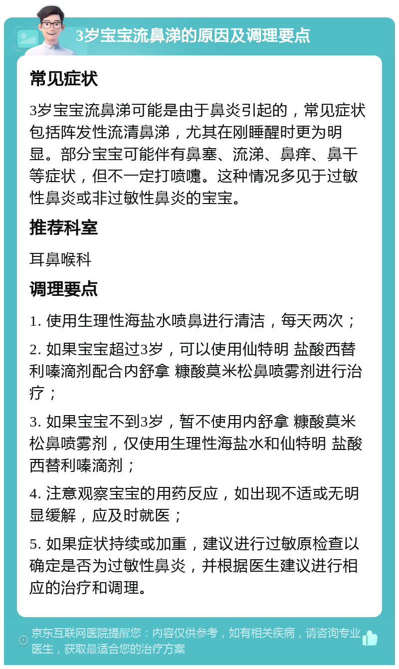 3岁宝宝流鼻涕的原因及调理要点 常见症状 3岁宝宝流鼻涕可能是由于鼻炎引起的，常见症状包括阵发性流清鼻涕，尤其在刚睡醒时更为明显。部分宝宝可能伴有鼻塞、流涕、鼻痒、鼻干等症状，但不一定打喷嚏。这种情况多见于过敏性鼻炎或非过敏性鼻炎的宝宝。 推荐科室 耳鼻喉科 调理要点 1. 使用生理性海盐水喷鼻进行清洁，每天两次； 2. 如果宝宝超过3岁，可以使用仙特明 盐酸西替利嗪滴剂配合内舒拿 糠酸莫米松鼻喷雾剂进行治疗； 3. 如果宝宝不到3岁，暂不使用内舒拿 糠酸莫米松鼻喷雾剂，仅使用生理性海盐水和仙特明 盐酸西替利嗪滴剂； 4. 注意观察宝宝的用药反应，如出现不适或无明显缓解，应及时就医； 5. 如果症状持续或加重，建议进行过敏原检查以确定是否为过敏性鼻炎，并根据医生建议进行相应的治疗和调理。