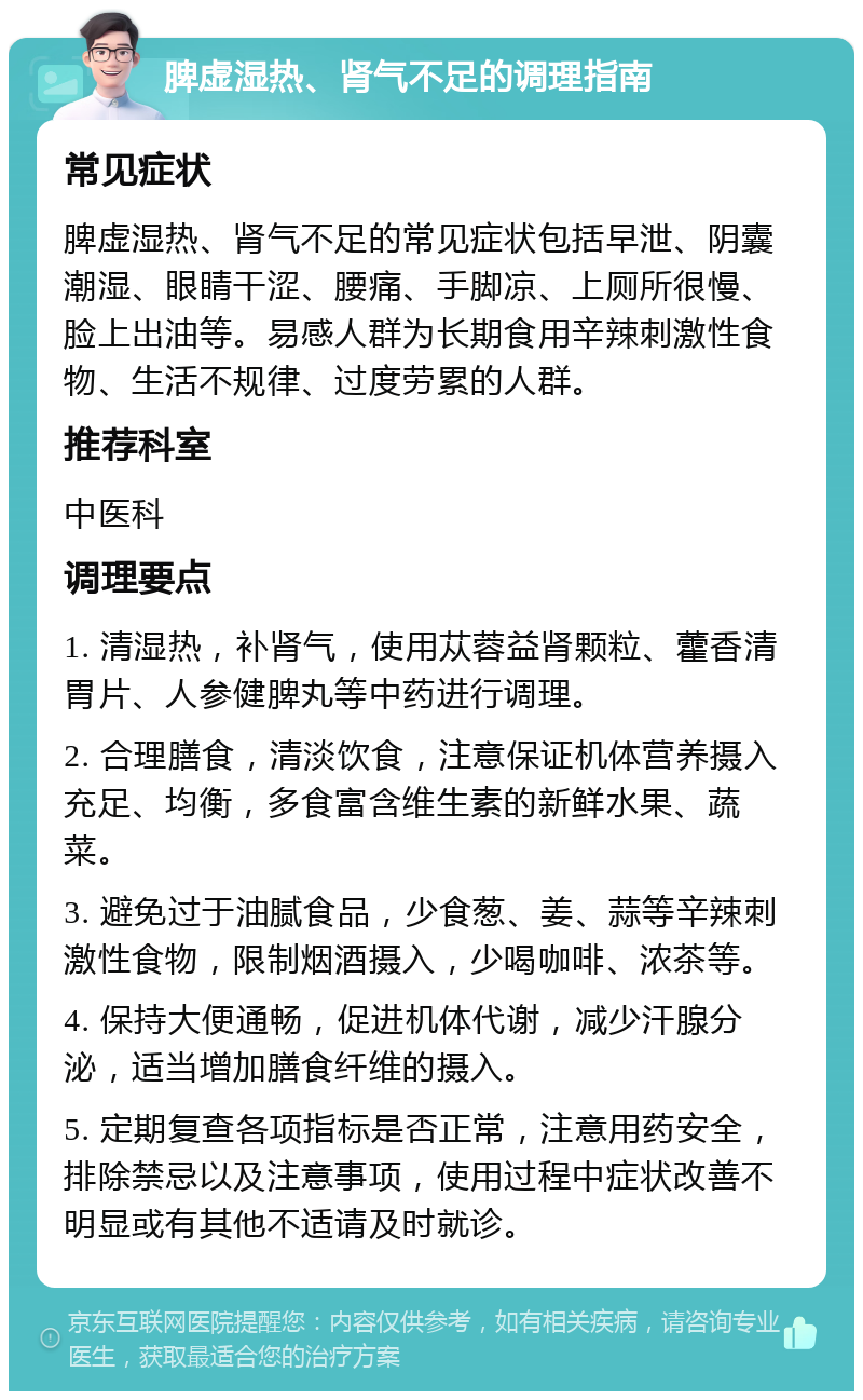 脾虚湿热、肾气不足的调理指南 常见症状 脾虚湿热、肾气不足的常见症状包括早泄、阴囊潮湿、眼睛干涩、腰痛、手脚凉、上厕所很慢、脸上出油等。易感人群为长期食用辛辣刺激性食物、生活不规律、过度劳累的人群。 推荐科室 中医科 调理要点 1. 清湿热，补肾气，使用苁蓉益肾颗粒、藿香清胃片、人参健脾丸等中药进行调理。 2. 合理膳食，清淡饮食，注意保证机体营养摄入充足、均衡，多食富含维生素的新鲜水果、蔬菜。 3. 避免过于油腻食品，少食葱、姜、蒜等辛辣刺激性食物，限制烟酒摄入，少喝咖啡、浓茶等。 4. 保持大便通畅，促进机体代谢，减少汗腺分泌，适当增加膳食纤维的摄入。 5. 定期复查各项指标是否正常，注意用药安全，排除禁忌以及注意事项，使用过程中症状改善不明显或有其他不适请及时就诊。