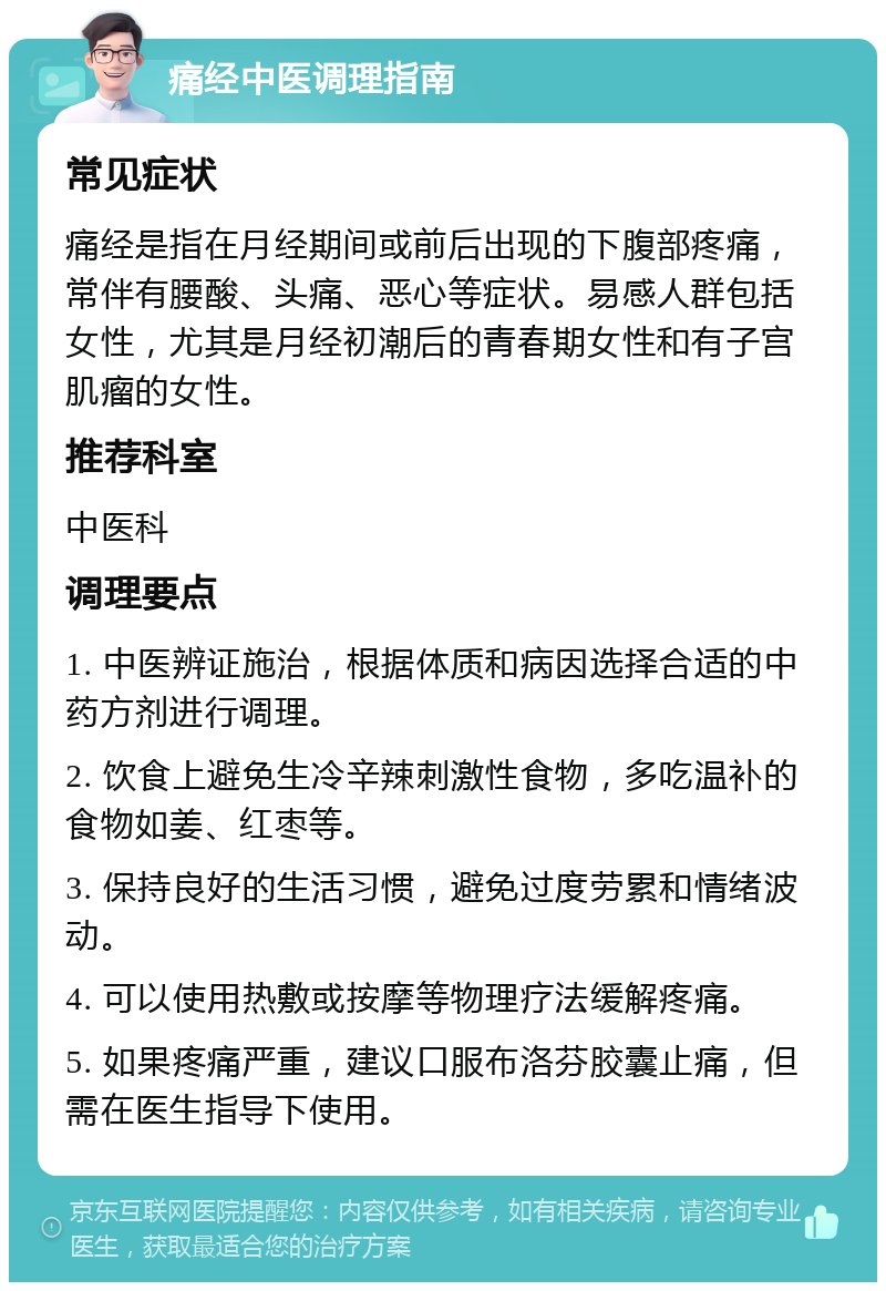 痛经中医调理指南 常见症状 痛经是指在月经期间或前后出现的下腹部疼痛，常伴有腰酸、头痛、恶心等症状。易感人群包括女性，尤其是月经初潮后的青春期女性和有子宫肌瘤的女性。 推荐科室 中医科 调理要点 1. 中医辨证施治，根据体质和病因选择合适的中药方剂进行调理。 2. 饮食上避免生冷辛辣刺激性食物，多吃温补的食物如姜、红枣等。 3. 保持良好的生活习惯，避免过度劳累和情绪波动。 4. 可以使用热敷或按摩等物理疗法缓解疼痛。 5. 如果疼痛严重，建议口服布洛芬胶囊止痛，但需在医生指导下使用。