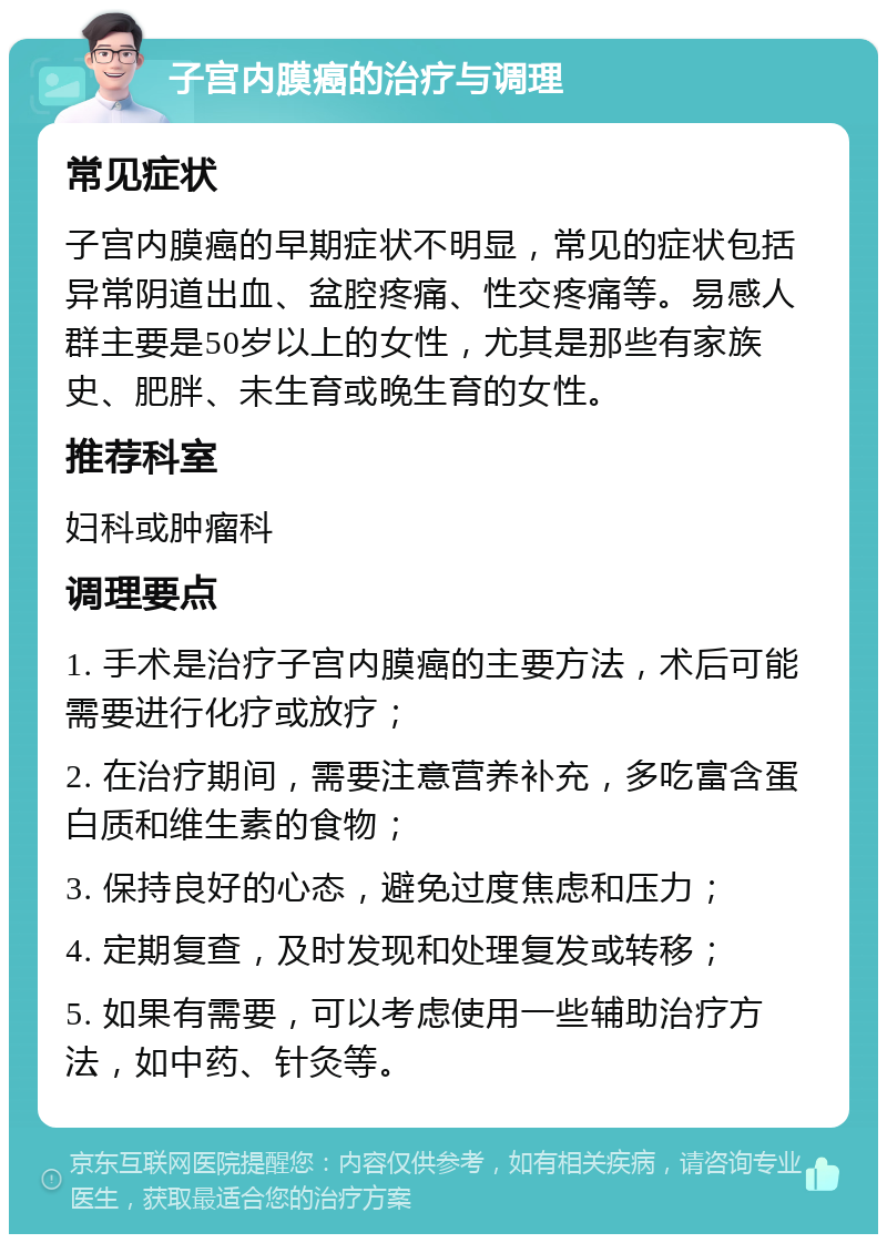 子宫内膜癌的治疗与调理 常见症状 子宫内膜癌的早期症状不明显，常见的症状包括异常阴道出血、盆腔疼痛、性交疼痛等。易感人群主要是50岁以上的女性，尤其是那些有家族史、肥胖、未生育或晚生育的女性。 推荐科室 妇科或肿瘤科 调理要点 1. 手术是治疗子宫内膜癌的主要方法，术后可能需要进行化疗或放疗； 2. 在治疗期间，需要注意营养补充，多吃富含蛋白质和维生素的食物； 3. 保持良好的心态，避免过度焦虑和压力； 4. 定期复查，及时发现和处理复发或转移； 5. 如果有需要，可以考虑使用一些辅助治疗方法，如中药、针灸等。