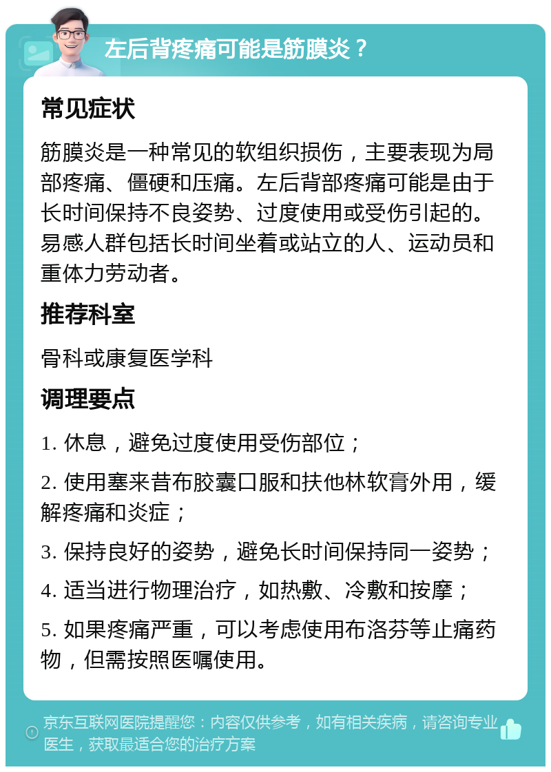 左后背疼痛可能是筋膜炎？ 常见症状 筋膜炎是一种常见的软组织损伤，主要表现为局部疼痛、僵硬和压痛。左后背部疼痛可能是由于长时间保持不良姿势、过度使用或受伤引起的。易感人群包括长时间坐着或站立的人、运动员和重体力劳动者。 推荐科室 骨科或康复医学科 调理要点 1. 休息，避免过度使用受伤部位； 2. 使用塞来昔布胶囊口服和扶他林软膏外用，缓解疼痛和炎症； 3. 保持良好的姿势，避免长时间保持同一姿势； 4. 适当进行物理治疗，如热敷、冷敷和按摩； 5. 如果疼痛严重，可以考虑使用布洛芬等止痛药物，但需按照医嘱使用。