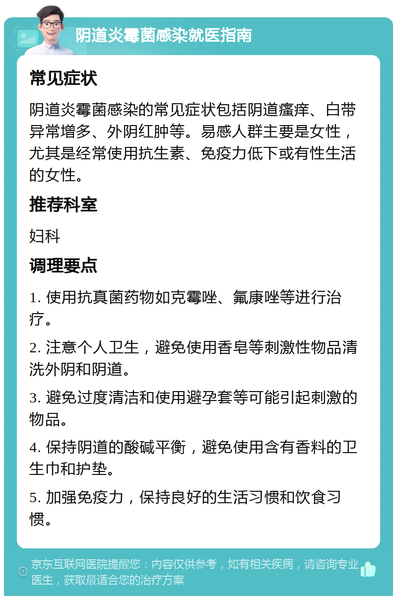 阴道炎霉菌感染就医指南 常见症状 阴道炎霉菌感染的常见症状包括阴道瘙痒、白带异常增多、外阴红肿等。易感人群主要是女性，尤其是经常使用抗生素、免疫力低下或有性生活的女性。 推荐科室 妇科 调理要点 1. 使用抗真菌药物如克霉唑、氟康唑等进行治疗。 2. 注意个人卫生，避免使用香皂等刺激性物品清洗外阴和阴道。 3. 避免过度清洁和使用避孕套等可能引起刺激的物品。 4. 保持阴道的酸碱平衡，避免使用含有香料的卫生巾和护垫。 5. 加强免疫力，保持良好的生活习惯和饮食习惯。