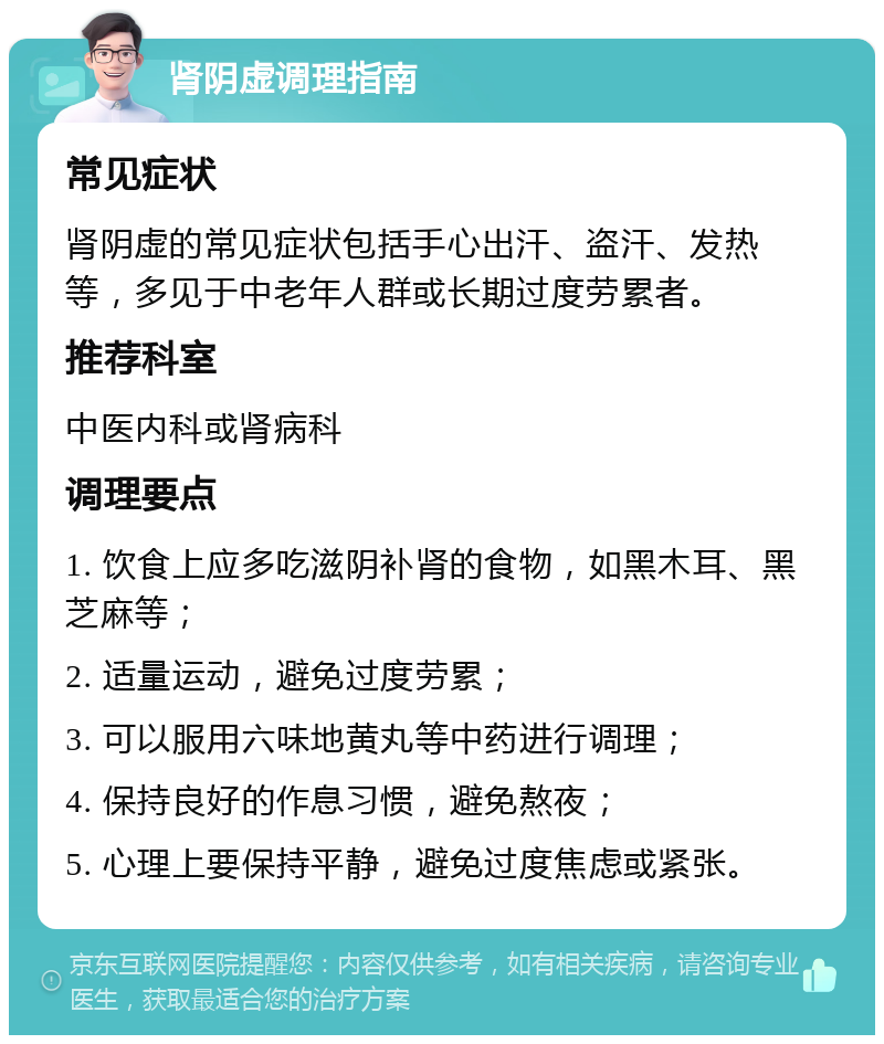 肾阴虚调理指南 常见症状 肾阴虚的常见症状包括手心出汗、盗汗、发热等，多见于中老年人群或长期过度劳累者。 推荐科室 中医内科或肾病科 调理要点 1. 饮食上应多吃滋阴补肾的食物，如黑木耳、黑芝麻等； 2. 适量运动，避免过度劳累； 3. 可以服用六味地黄丸等中药进行调理； 4. 保持良好的作息习惯，避免熬夜； 5. 心理上要保持平静，避免过度焦虑或紧张。