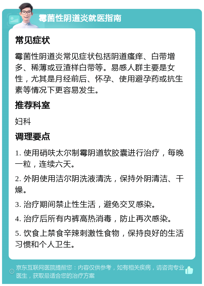 霉菌性阴道炎就医指南 常见症状 霉菌性阴道炎常见症状包括阴道瘙痒、白带增多、稀薄或豆渣样白带等。易感人群主要是女性，尤其是月经前后、怀孕、使用避孕药或抗生素等情况下更容易发生。 推荐科室 妇科 调理要点 1. 使用硝呋太尔制霉阴道软胶囊进行治疗，每晚一粒，连续六天。 2. 外阴使用洁尔阴洗液清洗，保持外阴清洁、干燥。 3. 治疗期间禁止性生活，避免交叉感染。 4. 治疗后所有内裤高热消毒，防止再次感染。 5. 饮食上禁食辛辣刺激性食物，保持良好的生活习惯和个人卫生。