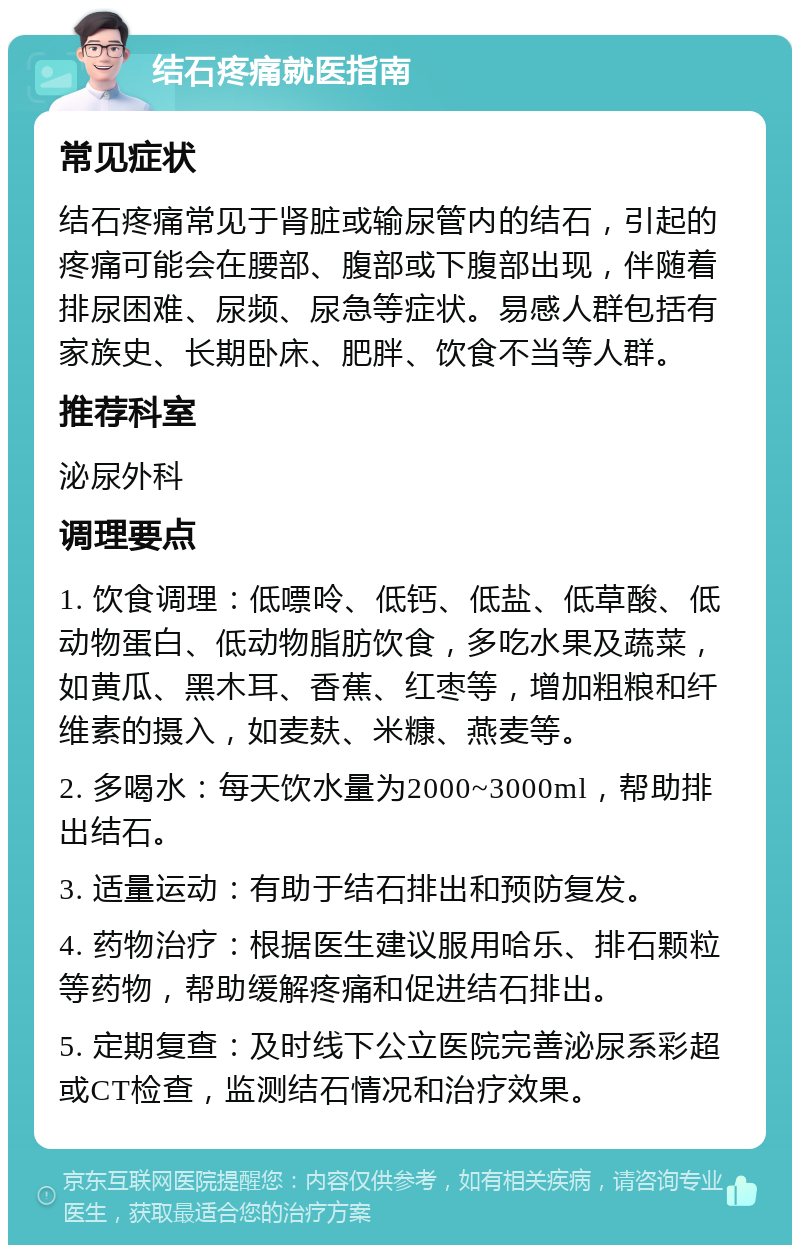 结石疼痛就医指南 常见症状 结石疼痛常见于肾脏或输尿管内的结石，引起的疼痛可能会在腰部、腹部或下腹部出现，伴随着排尿困难、尿频、尿急等症状。易感人群包括有家族史、长期卧床、肥胖、饮食不当等人群。 推荐科室 泌尿外科 调理要点 1. 饮食调理：低嘌呤、低钙、低盐、低草酸、低动物蛋白、低动物脂肪饮食，多吃水果及蔬菜，如黄瓜、黑木耳、香蕉、红枣等，增加粗粮和纤维素的摄入，如麦麸、米糠、燕麦等。 2. 多喝水：每天饮水量为2000~3000ml，帮助排出结石。 3. 适量运动：有助于结石排出和预防复发。 4. 药物治疗：根据医生建议服用哈乐、排石颗粒等药物，帮助缓解疼痛和促进结石排出。 5. 定期复查：及时线下公立医院完善泌尿系彩超或CT检查，监测结石情况和治疗效果。