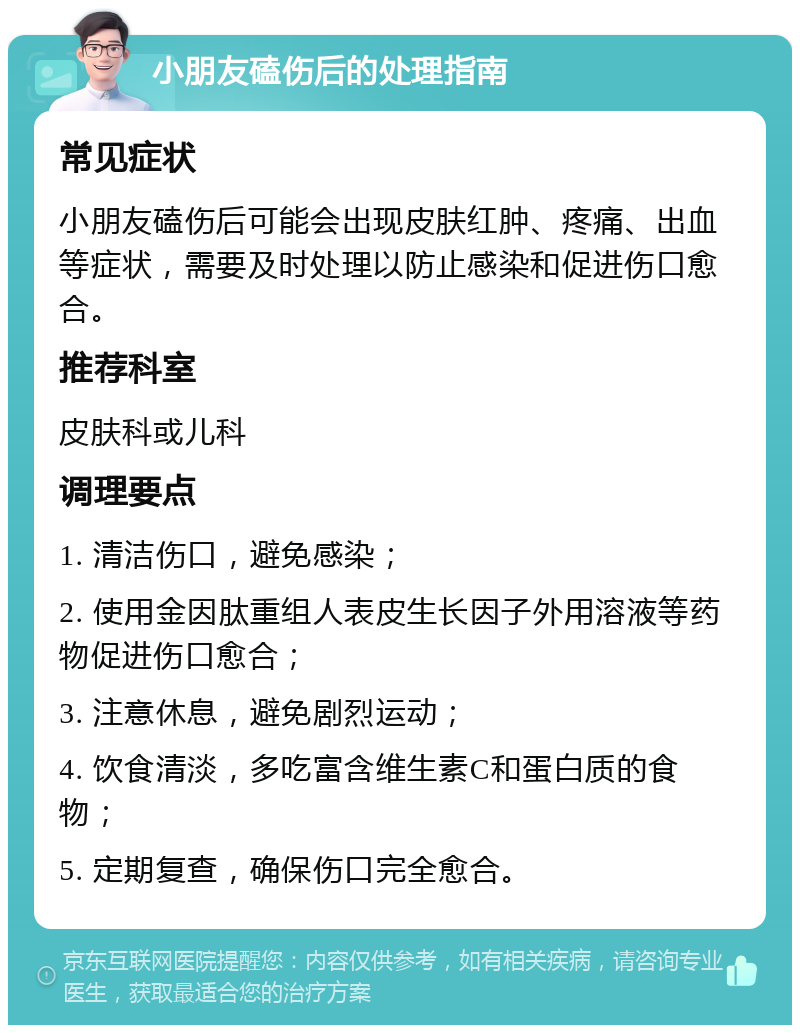 小朋友磕伤后的处理指南 常见症状 小朋友磕伤后可能会出现皮肤红肿、疼痛、出血等症状，需要及时处理以防止感染和促进伤口愈合。 推荐科室 皮肤科或儿科 调理要点 1. 清洁伤口，避免感染； 2. 使用金因肽重组人表皮生长因子外用溶液等药物促进伤口愈合； 3. 注意休息，避免剧烈运动； 4. 饮食清淡，多吃富含维生素C和蛋白质的食物； 5. 定期复查，确保伤口完全愈合。