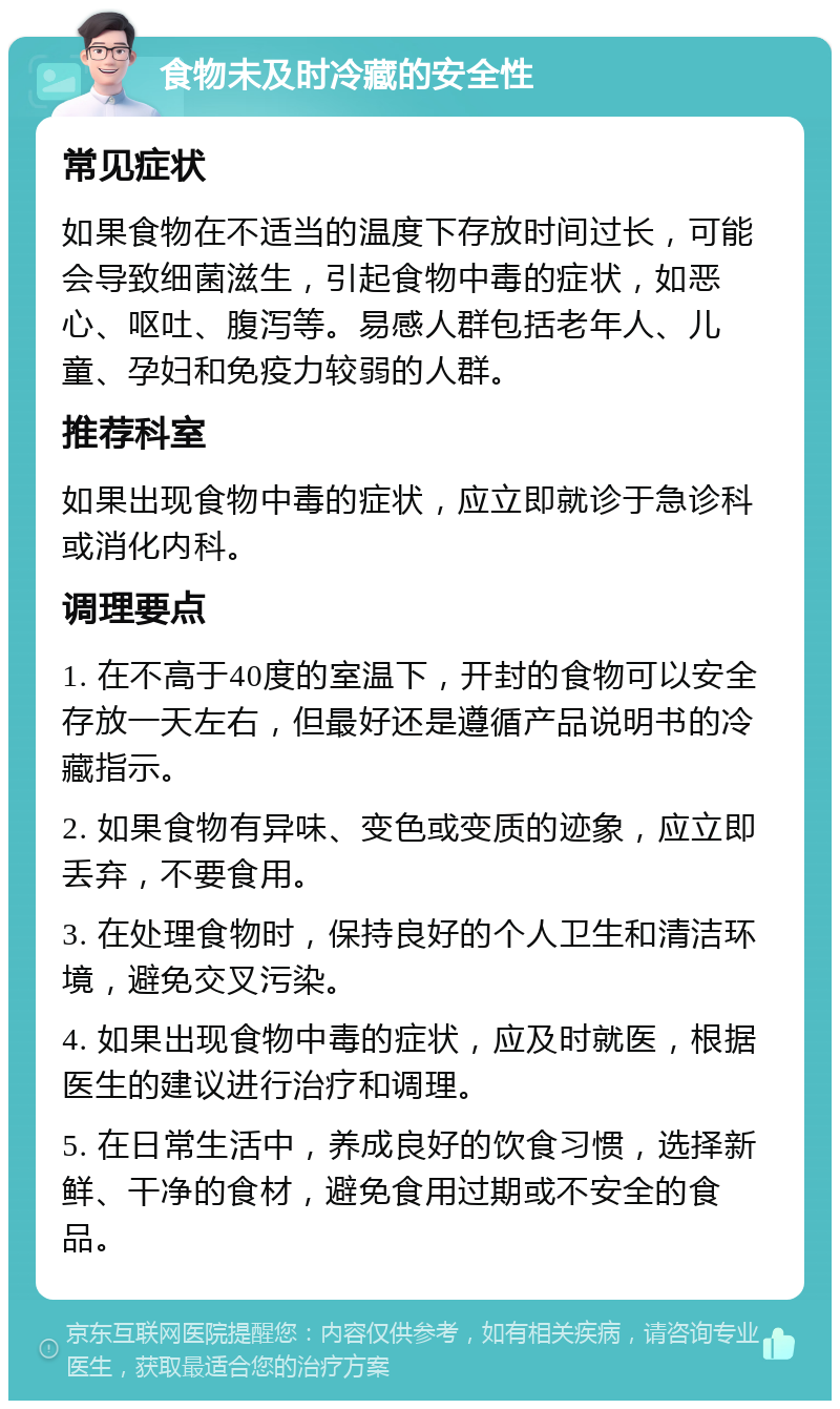 食物未及时冷藏的安全性 常见症状 如果食物在不适当的温度下存放时间过长，可能会导致细菌滋生，引起食物中毒的症状，如恶心、呕吐、腹泻等。易感人群包括老年人、儿童、孕妇和免疫力较弱的人群。 推荐科室 如果出现食物中毒的症状，应立即就诊于急诊科或消化内科。 调理要点 1. 在不高于40度的室温下，开封的食物可以安全存放一天左右，但最好还是遵循产品说明书的冷藏指示。 2. 如果食物有异味、变色或变质的迹象，应立即丢弃，不要食用。 3. 在处理食物时，保持良好的个人卫生和清洁环境，避免交叉污染。 4. 如果出现食物中毒的症状，应及时就医，根据医生的建议进行治疗和调理。 5. 在日常生活中，养成良好的饮食习惯，选择新鲜、干净的食材，避免食用过期或不安全的食品。