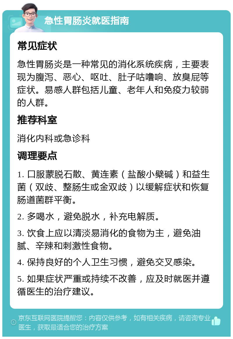 急性胃肠炎就医指南 常见症状 急性胃肠炎是一种常见的消化系统疾病，主要表现为腹泻、恶心、呕吐、肚子咕噜响、放臭屁等症状。易感人群包括儿童、老年人和免疫力较弱的人群。 推荐科室 消化内科或急诊科 调理要点 1. 口服蒙脱石散、黄连素（盐酸小檗碱）和益生菌（双歧、整肠生或金双歧）以缓解症状和恢复肠道菌群平衡。 2. 多喝水，避免脱水，补充电解质。 3. 饮食上应以清淡易消化的食物为主，避免油腻、辛辣和刺激性食物。 4. 保持良好的个人卫生习惯，避免交叉感染。 5. 如果症状严重或持续不改善，应及时就医并遵循医生的治疗建议。