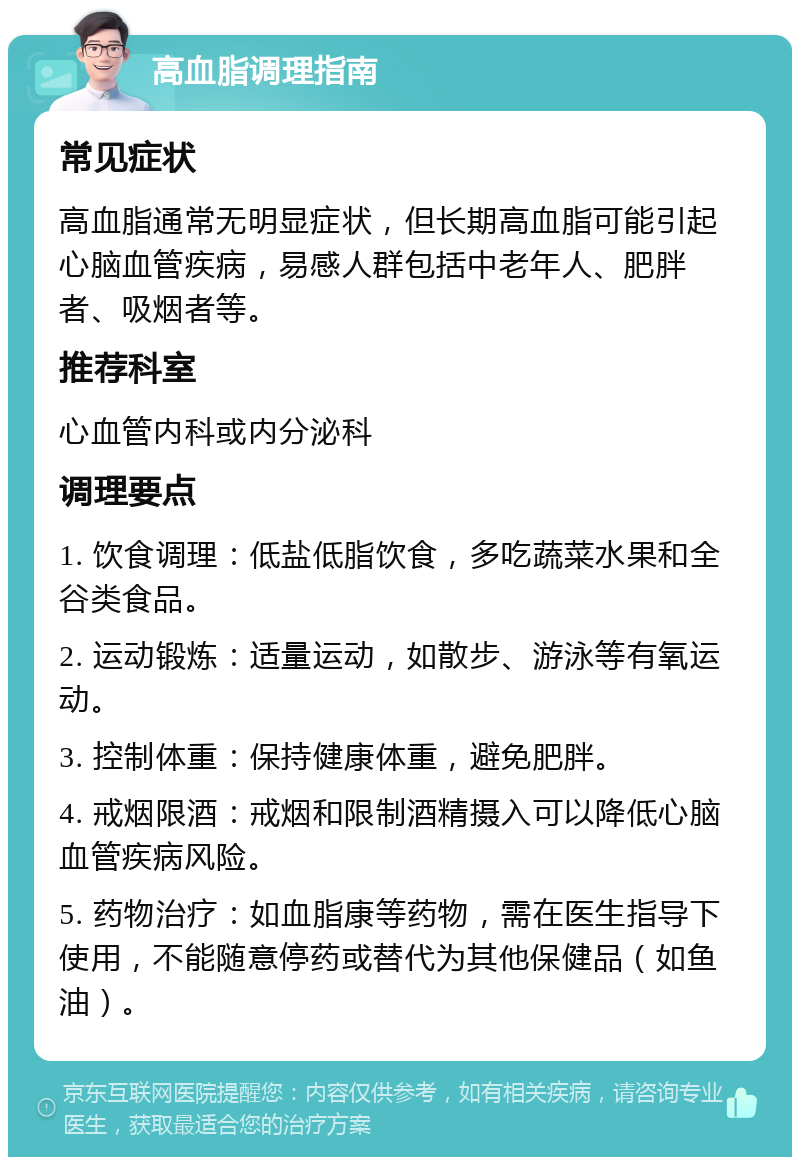 高血脂调理指南 常见症状 高血脂通常无明显症状，但长期高血脂可能引起心脑血管疾病，易感人群包括中老年人、肥胖者、吸烟者等。 推荐科室 心血管内科或内分泌科 调理要点 1. 饮食调理：低盐低脂饮食，多吃蔬菜水果和全谷类食品。 2. 运动锻炼：适量运动，如散步、游泳等有氧运动。 3. 控制体重：保持健康体重，避免肥胖。 4. 戒烟限酒：戒烟和限制酒精摄入可以降低心脑血管疾病风险。 5. 药物治疗：如血脂康等药物，需在医生指导下使用，不能随意停药或替代为其他保健品（如鱼油）。