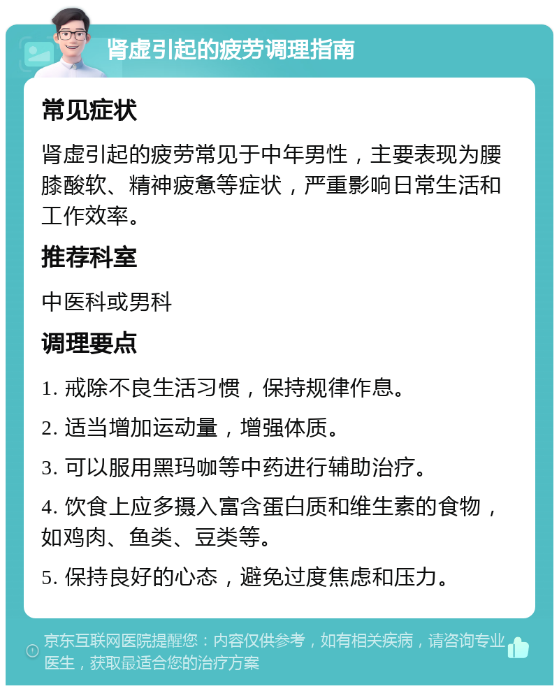 肾虚引起的疲劳调理指南 常见症状 肾虚引起的疲劳常见于中年男性，主要表现为腰膝酸软、精神疲惫等症状，严重影响日常生活和工作效率。 推荐科室 中医科或男科 调理要点 1. 戒除不良生活习惯，保持规律作息。 2. 适当增加运动量，增强体质。 3. 可以服用黑玛咖等中药进行辅助治疗。 4. 饮食上应多摄入富含蛋白质和维生素的食物，如鸡肉、鱼类、豆类等。 5. 保持良好的心态，避免过度焦虑和压力。