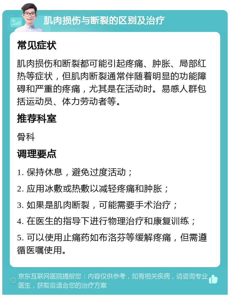 肌肉损伤与断裂的区别及治疗 常见症状 肌肉损伤和断裂都可能引起疼痛、肿胀、局部红热等症状，但肌肉断裂通常伴随着明显的功能障碍和严重的疼痛，尤其是在活动时。易感人群包括运动员、体力劳动者等。 推荐科室 骨科 调理要点 1. 保持休息，避免过度活动； 2. 应用冰敷或热敷以减轻疼痛和肿胀； 3. 如果是肌肉断裂，可能需要手术治疗； 4. 在医生的指导下进行物理治疗和康复训练； 5. 可以使用止痛药如布洛芬等缓解疼痛，但需遵循医嘱使用。