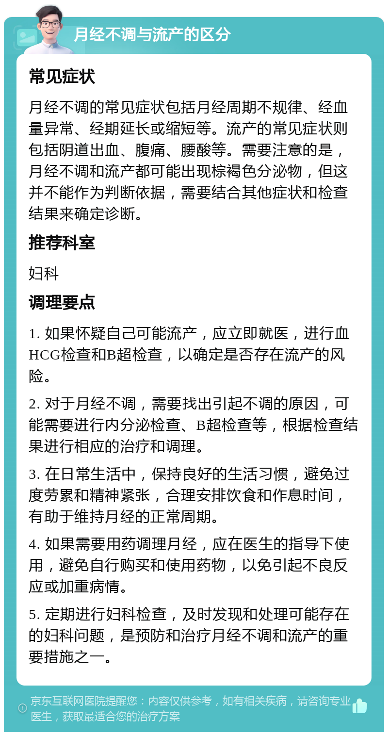 月经不调与流产的区分 常见症状 月经不调的常见症状包括月经周期不规律、经血量异常、经期延长或缩短等。流产的常见症状则包括阴道出血、腹痛、腰酸等。需要注意的是，月经不调和流产都可能出现棕褐色分泌物，但这并不能作为判断依据，需要结合其他症状和检查结果来确定诊断。 推荐科室 妇科 调理要点 1. 如果怀疑自己可能流产，应立即就医，进行血HCG检查和B超检查，以确定是否存在流产的风险。 2. 对于月经不调，需要找出引起不调的原因，可能需要进行内分泌检查、B超检查等，根据检查结果进行相应的治疗和调理。 3. 在日常生活中，保持良好的生活习惯，避免过度劳累和精神紧张，合理安排饮食和作息时间，有助于维持月经的正常周期。 4. 如果需要用药调理月经，应在医生的指导下使用，避免自行购买和使用药物，以免引起不良反应或加重病情。 5. 定期进行妇科检查，及时发现和处理可能存在的妇科问题，是预防和治疗月经不调和流产的重要措施之一。