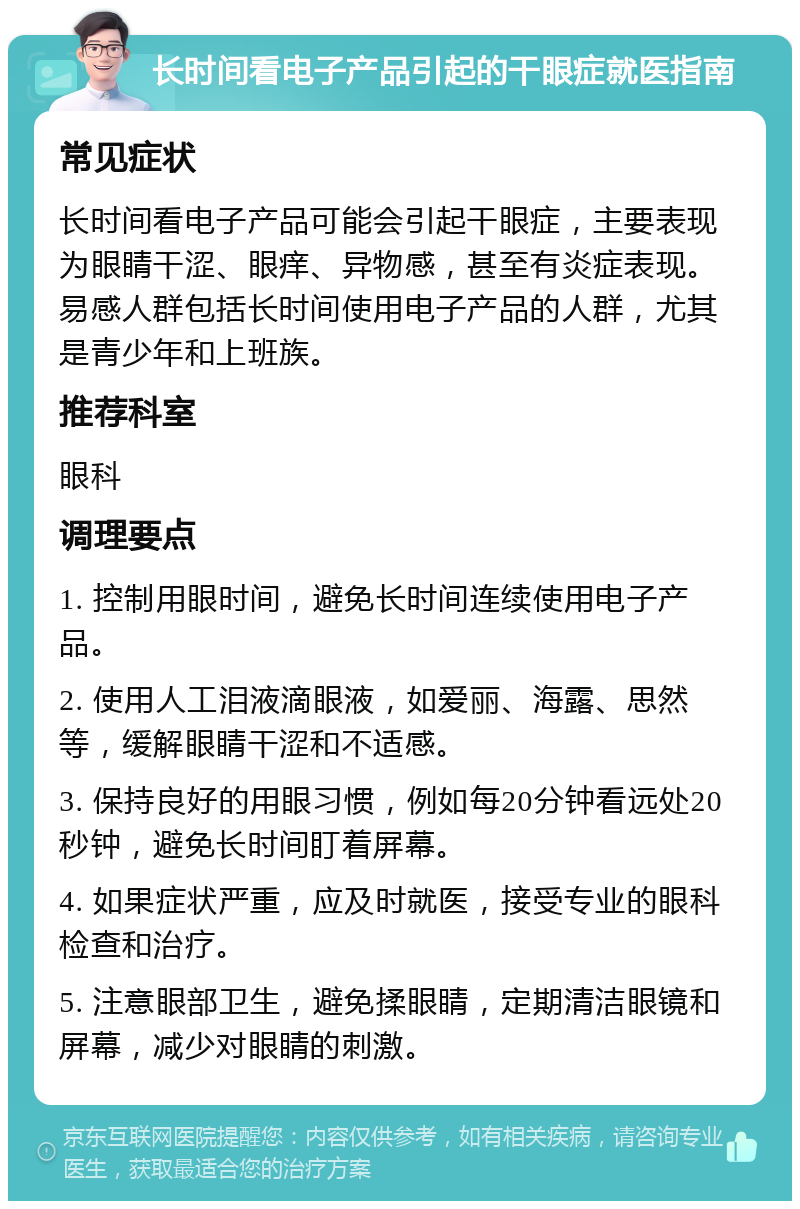 长时间看电子产品引起的干眼症就医指南 常见症状 长时间看电子产品可能会引起干眼症，主要表现为眼睛干涩、眼痒、异物感，甚至有炎症表现。易感人群包括长时间使用电子产品的人群，尤其是青少年和上班族。 推荐科室 眼科 调理要点 1. 控制用眼时间，避免长时间连续使用电子产品。 2. 使用人工泪液滴眼液，如爱丽、海露、思然等，缓解眼睛干涩和不适感。 3. 保持良好的用眼习惯，例如每20分钟看远处20秒钟，避免长时间盯着屏幕。 4. 如果症状严重，应及时就医，接受专业的眼科检查和治疗。 5. 注意眼部卫生，避免揉眼睛，定期清洁眼镜和屏幕，减少对眼睛的刺激。