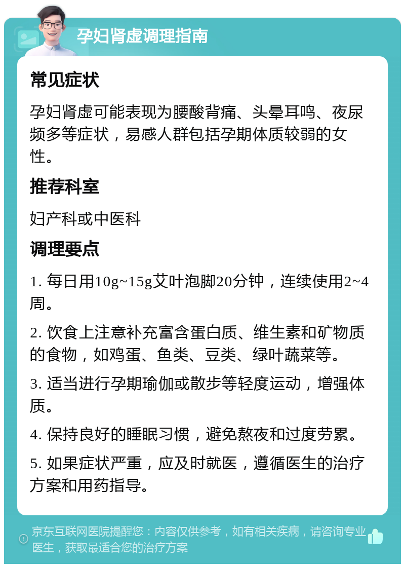 孕妇肾虚调理指南 常见症状 孕妇肾虚可能表现为腰酸背痛、头晕耳鸣、夜尿频多等症状，易感人群包括孕期体质较弱的女性。 推荐科室 妇产科或中医科 调理要点 1. 每日用10g~15g艾叶泡脚20分钟，连续使用2~4周。 2. 饮食上注意补充富含蛋白质、维生素和矿物质的食物，如鸡蛋、鱼类、豆类、绿叶蔬菜等。 3. 适当进行孕期瑜伽或散步等轻度运动，增强体质。 4. 保持良好的睡眠习惯，避免熬夜和过度劳累。 5. 如果症状严重，应及时就医，遵循医生的治疗方案和用药指导。