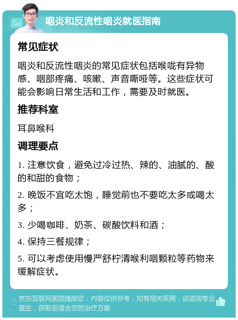 咽炎和反流性咽炎就医指南 常见症状 咽炎和反流性咽炎的常见症状包括喉咙有异物感、咽部疼痛、咳嗽、声音嘶哑等。这些症状可能会影响日常生活和工作，需要及时就医。 推荐科室 耳鼻喉科 调理要点 1. 注意饮食，避免过冷过热、辣的、油腻的、酸的和甜的食物； 2. 晚饭不宜吃太饱，睡觉前也不要吃太多或喝太多； 3. 少喝咖啡、奶茶、碳酸饮料和酒； 4. 保持三餐规律； 5. 可以考虑使用慢严舒柠清喉利咽颗粒等药物来缓解症状。